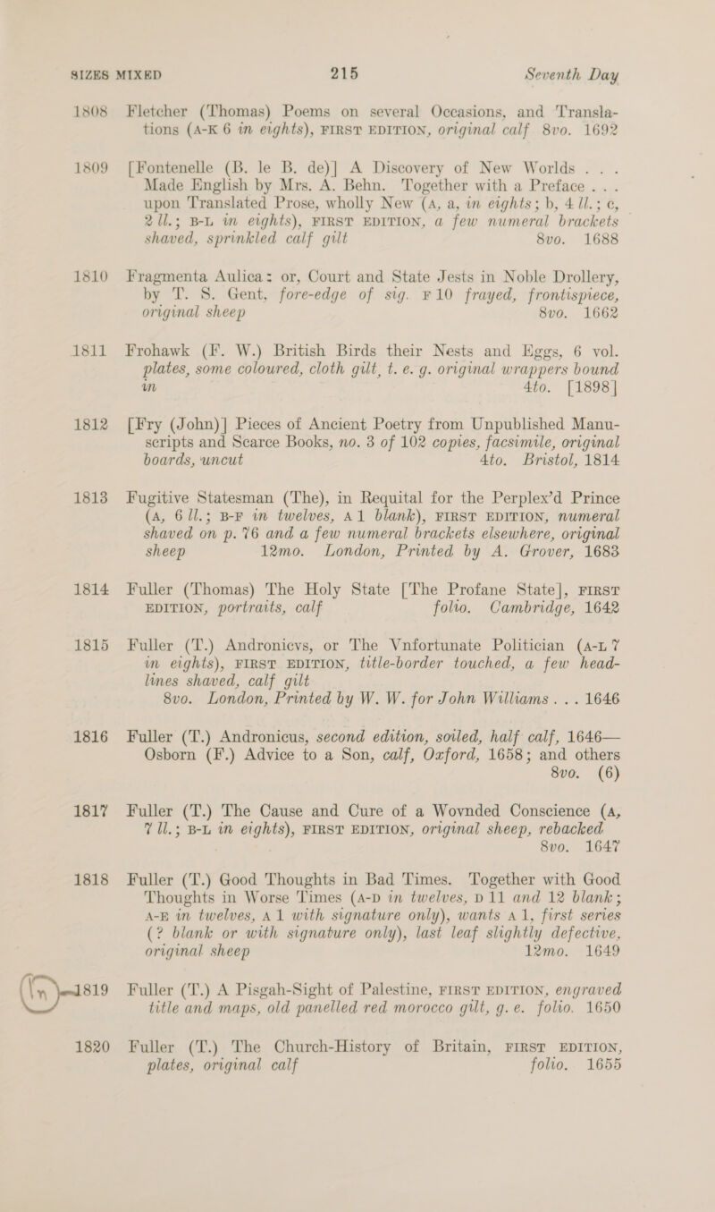 1808 1809 1810 1811 1812 1813 1814 1815 1816 1817 1818 ((n sis 1820 Fletcher (Thomas) Poems on several Occasions, and Transla- tions (A-K 6 im eights), FIRST EDITION, original calf 8vo0. 1692 [Fontenelle (B. le B. de)|] A Discovery of New Worlds .. . Made English by Mrs. A. Behn. Together with a Preface . . upon 'T'ranslated Prose, wholly New (4, a, in eights; b, 4 /1.; ¢, 2Ul.; B-L wm eights), FIRST EDITION, a few numeral brackets — shaved, sprinkled calf gilt 8vo. 1688 Fragmenta Aulica: or, Court and State Jests in Noble Drollery, by T. 8. Gent, fore-edge of sig. F10 frayed, frontispiece, original sheep 8vo. 1662 Frohawk (I. W.) British Birds their Nests and Eggs, 6 vol. plates, some coloured, cloth gilt, t. e. g. original wrappers bound wm 4to. [1898] [Fry (John)]| Pieces of Ancient Poetry from Unpublished Manu- scripts and Scarce Books, no. 3 of 102 copies, facsimile, original boards, uncut Ato. Bristol, 1814 Fugitive Statesman (The), in Requital for the Perplex’d Prince (A, 6/1.; B-F im twelves, Al blank), FIRST EDITION, numeral shaved on p. 76 and a few numeral brackets elsewhere, original sheep 12mo. London, Printed by A. Grover, 1683 Fuller (Thomas) The Holy State [The Profane State], First EDITION, portraits, calf folto. Cambridge, 1642 Fuller (T.) Andronicvs, or The Vnfortunate Politician (4-L7 in eights), FIRST EDITION, title-border touched, a few head- lines shaved, calf gilt 8vo. London, Printed by W. W. for John Williams . . . 1646 Fuller (T.) Andronicus, second edition, soiled, half calf, 1646— Osborn (F.) Advice to a Son, calf, Oxford, 1658; and others 8vo. (6) Fuller (T.) The Cause and Cure of a Wovnded Conscience (4, 7 1l.; B-L im eights), FIRST EDITION, original sheep, rebacked . 8vo. 1647 Fuller (T.) Good Thoughts in Bad Times. Together with Good Thoughts in Worse Times (A-D in twelves, D11 and 12 blank; A-E in twelves, A1 with signature only), wants a1, first series (? blank or with signature only), last leaf slightly defective, original sheep 12mo. 1649 Fuller (T.) A Pisgah-Sight of Palestine, FIRST EDITION, engraved title and maps, old panelled red morocco gilt, g.e. folio. 1650 Fuller (T.) The Church-History of Britain, FIRST EDITION, plates, original calf folio. 1655