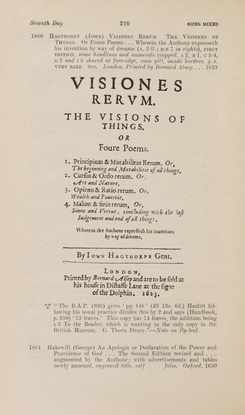 1860 HacrHorrPr (JOHN) ViIsIoNES ReERvM. THE VISIONES OF THINGS. Or Foure Poems... Wherein the Authour expresseth his invention by way of dreame (A, 3 ll.; B-K 7 in eights), FIRST EDITION, some headlines and numerals cropped, a2, B1, © 2-4, G2 and 16 shaved at fore-edge, roan gilt, side borders, gq. e. VERY RARE 8v0. London, Printed by Bernard Alsop... 1623 VISIONES RERVM. A Pie Ve LN See THINGS, OR Foure Poems. 1, Principium &amp; Mutabilitas Rerum, Or: T be beginning and Mutabilitie of all rhings, 2. Curfus&amp; Ordo rerum, Or, etrt and Nature, 3. Opineo &amp; Ratio rerum. Or, Wealth and P ouertie, 4. Malum &amp; finisrerum, Or,. Sinne and Vertue , concluding with the lafe Indgement and end of all things, Wherein the Authour exprefleth his inuention by way ofdreame, —  By lown Hacruorpe Gent. Qro.  Lonpown, Printed by Bernard lop and are to be fold at his houfe in Diftaffe Lane at the figae ofthe Dolphin, 1623. ** “The B.A.P. (926) gives ‘ pp. 146’ (£3 18s. 6d.) Hazlitt fol- lowing his usual practice divides this by 2 and says (Handbook, p. 250) ‘73 leaves.” This copy has 74 leaves, the addition being A3 To the Reader, which is wanting in the only copy in the British Museum. G. Thorn Drury.”—wNote on fly-leaf. 1861 Hakewill (George) An Apologie or Declaration of the Power and Providence of God . . . The Second Edition revised and... augmented by the Authour; with advertisements and tables newly annexed, engraved title, calf - folio. Oxford, 1630