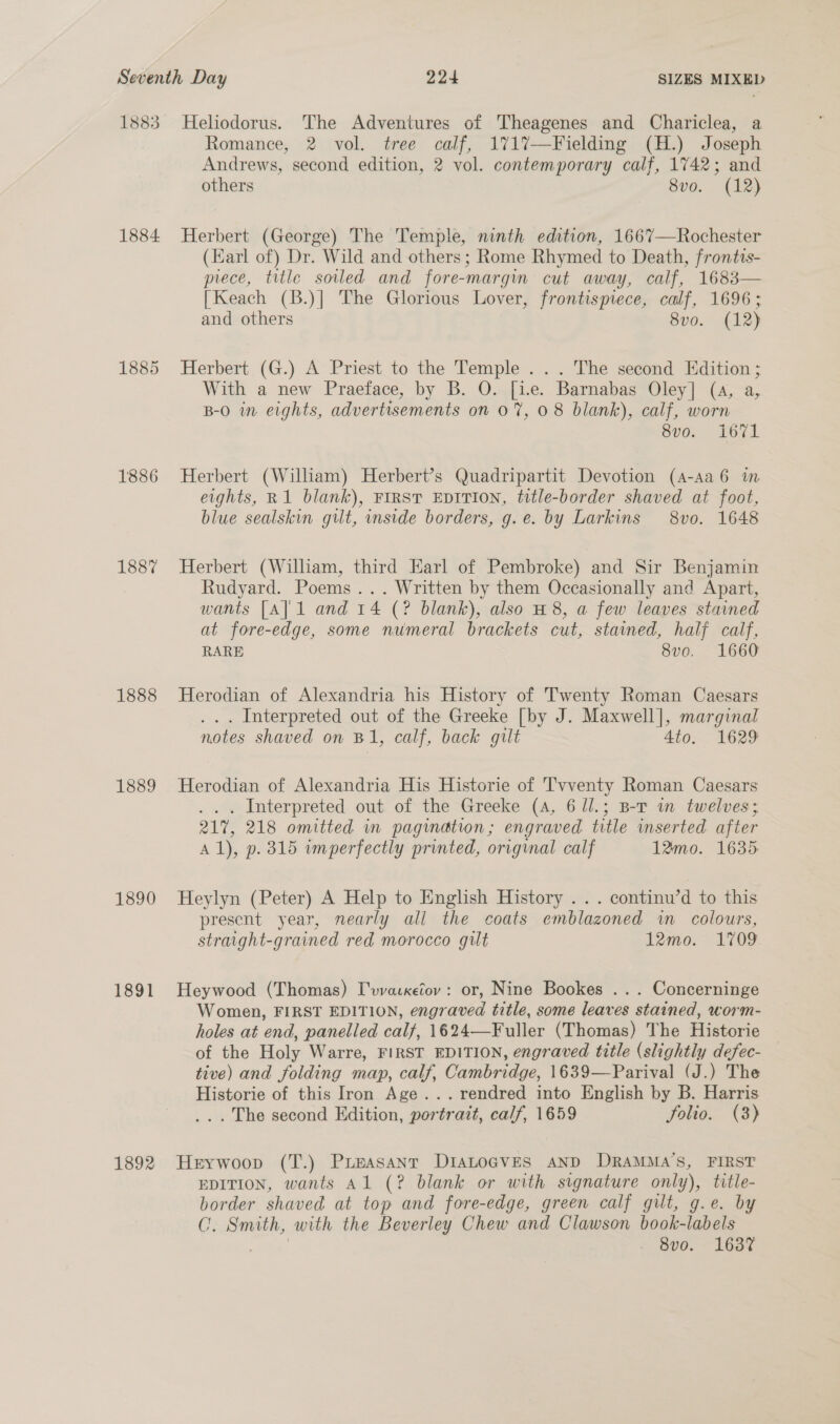 1883 Heliodorus. The Adventures of Theagenes and Chariclea, a Romance, 2 vol. tree calf, 1717—Fielding (H.) Joseph Andrews, second edition, 2 vol. contemporary calf, 1742; and others 8vo. (12) 1884 Herbert (George) The Temple, ninth edition, 1667—Rochester (Earl of) Dr. Wild and others ; Rome Rhymed to Death, frontis- prece, title soiled and fore-margin cut away, calf, 1683 [Keach (B.)| The Glorious Lover, frontispiece, calf, 1696; and others 8vo. (12)  1885 Herbert (G.) A Priest to the Temple . .. The second Edition; With a new Praeface, by B. QO. [ie. Barnabas Oley] (4, a, B-0 in eights, advertisements on 0%, 08 blank), calf, worn ovo. fe7L 1886 Herbert (William) Herbert’s Quadripartit Devotion (A-aa6 im eights, R1 blank), FIRST EDITION, title-border shaved at foot, blue sealskin gilt, inside borders, g.e. by Larkins 8vo. 1648 1887 Herbert (Wiliam, third Earl of Pembroke) and Sir Benjamin Rudyard. Poems... Written by them Occasionally and Apart, wants [A] 1 and 14 (? blank), also H 8, a few leaves stained at fore-edge, some numeral brackets cut, stained, half calf, RARE 8vo. 1660 1888 Herodian of Alexandria his History of Twenty Roman Caesars .. . Interpreted out of the Greeke [by J. Maxwell], marginal notes shaved on B1, calf, back gilt 4to. 1629 1889 Herodian of Alexandria His Historie of Tvventy Roman Caesars . . . Interpreted out of the Greeke (4, 6 Ul.; B-T wn twelves; 217, 218 omitted in pagination; engraved title inserted after Al), p. 315 imperfectly printed, original calf 12mo. 1635: 1890 Heylyn (Peter) A Help to English History . .. continu’d to this present year, nearly all the coats emblazoned im colours, straight-grained red morocco gilt 12mo. 1709 1891 Heywood (Thomas) I'vvaxetov: or, Nine Bookes ... Concerninge Women, FIRST EDITION, engraved title, some leaves stained, worm- holes at end, panelled calf, 1624—Fuller (Thomas) The Historie of the Holy Warre, FIRST EDITION, engraved title (slightly defec- tive) and folding map, calf, Cambridge, 1639—Parival (J.) The Historie of this Iron Age... rendred into English by B. Harris ... The second Edition, portrait, calf, 1659 folio. (3) 1892 Herywoop (T.) Prieasant DIALoGVES AND DRAMMA’S, FIRST EDITION, wants Al (? blank or with signature only), title- border shaved at top and fore-edge, green calf gilt, g.e. by C. Smith, with the Beverley Chew and Clawson book-labels ake 8vo. 1637