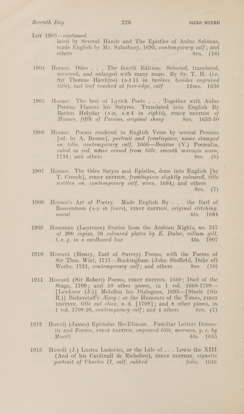 1904 1905 1906 190% 1908 1909 1910 1914 1912 1913 lated by Several Hands and The Epistles of Aulus Sabinus, made Hnglish by Mr. Salusbury, 1693, contemporary calf; and others 8vo. (16) Horace. Odes . . . The fourth Edition. Selected, translated, reviewed, and enlarged with many more. By Sr. T. H. (ie. Sir Thomas Hawkins) (4-111 in twelves, hesides engraved title), last leaf touched at fore-edge, calf 12mo. 1638 Horace. The best of Lyrick Poets . . . Together with Aulus Persius [laccus his Satyres. ‘Translated into English By Barten Holyday (4-p, a-E4 im eights), FIRST EDITION of Horace, fifth of Persius, original sheep 8vo. 1652-50 Horace. Poems rendered in Knglish Verse by several Persons [ed. by A. Brome], portrait and frontispiece, name stamped on title, contemporary calf, 1666—Bourne (V.) Poematia, ruled in red, name erased from title, smooth morocco worn, 1734; and others 8vo. (6) Horace. The Odes Satyrs and LHpistles, done into English [by T. Creech], FIRST EDITION, frontispiece slightly coloured, title written on, contemporary calf, worn, 1684; and others 8vo. (7) Horace’s Art of Poetry. Made English By ... the Earl of Roscommon (A-f in fours), FIRST EDITION, original stitching, uncut . 4to. _ 1684 Housman (Laurence) Stories from the Arabian Nighis, no. 247 of 300 copies, 50 coloured plates by EH. Dulac, vellum gilt, t.e.g. m a cardboard box 4to. 1907 Howard (Henry, Earl of. Surrey) Poems, with the Poems of Sir Thos. Wiat, 1717—Buckingham (John Sheffield, Duke of) Works, 1721, contemporary calf; and others Seo. =(10) Howard (Sir Robert) Poems, First EDITION, 1660; Duel of the Stags, 1709; and 10 other pieces, in 1 vol. 1660-1709— [Lewknor (J.)| Metellus his Dialogues, 1693—[Steele (Sir R.)] Bickerstaff’s A“sop : or the Humours of the Times, FIRST EDITION, title cut close, n.d. [1709]; and 8 other pieces, in 1 vol. 1709-20, contemporary calf; and 4 others 8v0. (7) Howel] (James) Epistolae Ho-Hhanae. Familiar Letters Domes- tic and Forren, FIRST EDITION, engraved title, morocco, g.e. by Morell 4to. 1645 Howell (J.) Lustra Ludovici, or the Life of ... Lewis the XIII (And of his Cardinall de Richelieu), FIRST EDITION, vignette portrat. of Charles II, calf, rubbed folio. 1646