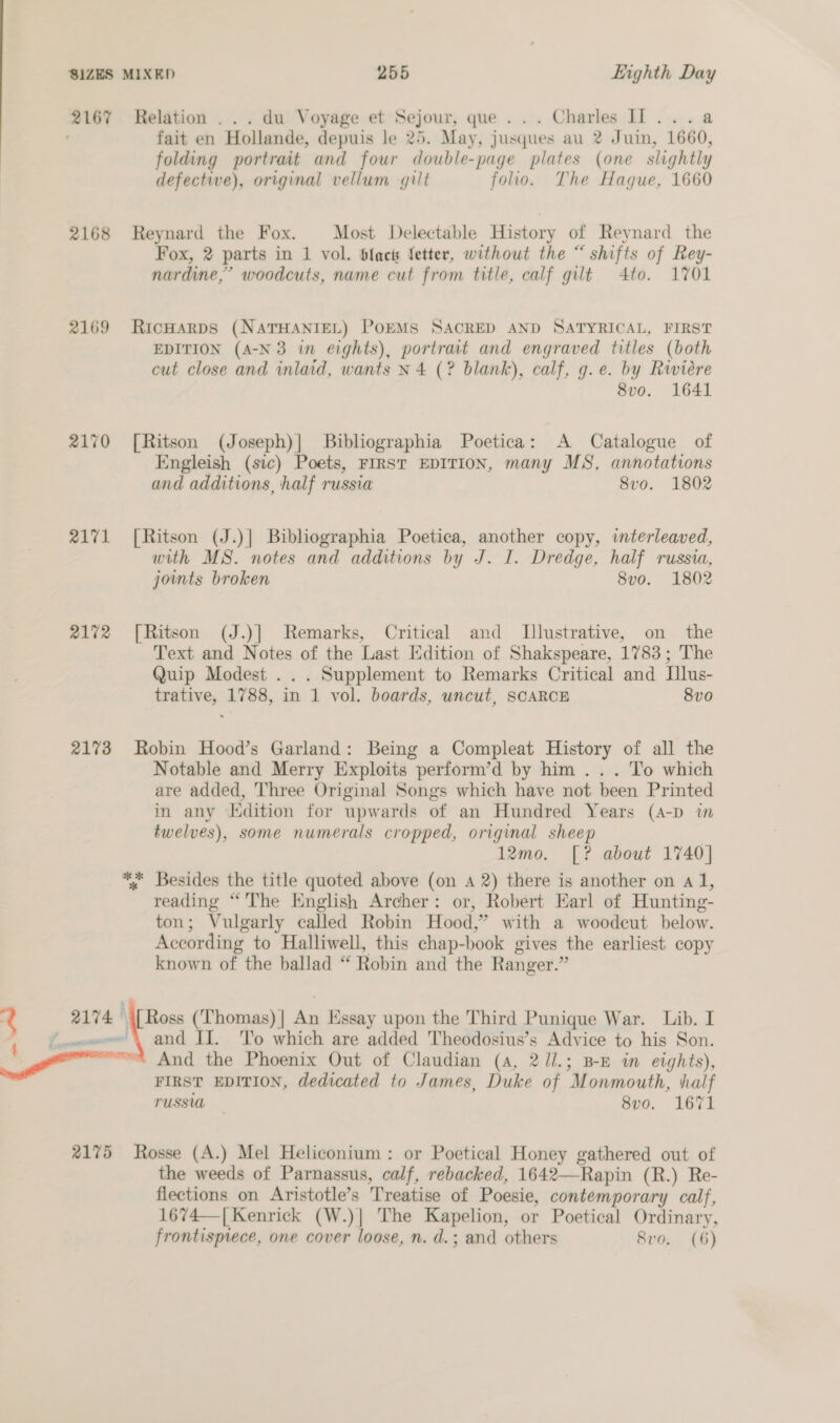 2167 2168 2169 2170 2171 2172 2173 a : 2174 Relation . .. du Voyage et Sejour, que... Charles I]... a fait en Hollande, depuis le 25. May, jusques au 2 Juin, 1660, folding portrait and four double-page plates (one slightly defective), original vellum gilt folio. The Hague, 1660 Reynard the Fox. Most Delectable History of Reynard the Fox, 2 parts in 1 vol. Sfacts fetter, without the “ shifts of Rey- nardine,’ woodcuts, name cut from title, calf gut 4to. 1701 RicHAaRDS (NATHANIEL) POEMS SACRED AND SATYRICAL, FIRST EDITION (A-N3 in eights), portrait and engraved titles (both cut close and inlaid, wants N 4 (? blank), calf, g.e. by Riviére 8vo. 1641 [Ritson (Joseph)| Bibliographia Poetica: A Catalogue of Engleish (sic) Poets, FIRST EDITION, many MS, annotations and additions, half russia 8vo. 1802 [Ritson (J.)| Bibliographia Poetica, another copy, interleaved, with MS. notes and additions by J. I. Dredge, half russia, joints broken 8vo. 1802 [Ritson (J.)] Remarks, Critical and Illustrative, on the Text and Notes of the Last Edition of Shakspeare, 1783; The Quip Modest . . . Supplement to Remarks Critical and Illus- trative, 1788, in 1 vol. boards, uncut, SCARCE 8v0 Robin Hood’s Garland: Being a Compleat History of all the Notable and Merry Exploits perform’d by him . . . To which are added, Three Original Songs which have not been Printed in any Edition for upwards of an Hundred Years (A-p in twelves), some numerals cropped, original sheep 12mo. [? about 1740] *%; Besides the title quoted above (on A 2) there is another on a 1, reading “The Enghsh Archer: or, Robert Earl of Hunting- ton; Vulgarly called Robin Hood,” with a woodeut below. According to Halliwell, this chap-book gives the earliest copy known of the ballad “ Robin and the Ranger.” To which are added Theodosius’s Advice to his Son. 2175 FIRST EDITION, dedicated to James, Duke of Monmouth, half TUSSUL 8vo. 1671 Rosse (A.) Mel Heliconium: or Poetical Honey gathered out of the weeds of Parnassus, calf, rebacked, 1642—Rapin (R.) Re- flections on Aristotle’s Treatise of Poesie, contemporary calf, 1674—| Kenrick (W.)| The Kapelion, or Poetical Ordinary, frontispiece, one cover loose, n. d.; and others 8vo. (6)
