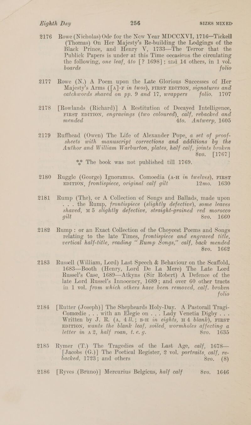 2176 R17 2178 2179 2180 2181 2183 2184 2185 2186 Rowe (Nicholas) Ode for the New Year MDCCXVI, 1716—Tickell (Thomas) On Her Majesty’s Re-building the Lodgings of the Black Prince, and Henry V, 1733—The Terror that the Publick Papers is under at this Time occasions the circulating the following, one leaf, 4to [? 1698]: and 14 others, in 1 vol. boards folto Rowe (N.) A Poem upon the Late Glorious Successes of Her Majesty’s Arms ([A]-F in twos), FIRST EDITION, signatures and catchwords shaved on pp. 9 and 17, wrappers folio, 1707 [Rowlands (Richard)| A Restitution of Decayed Intelligence, FIRST EDITION, engravings (two coloured), calf, rebacked and mended Ato. Antwerp, 1605 Ruffhead (Owen) The Life of Alexander Pope, a set of proof- sheets with manuscript corrections and additions by the Author and William Warburton, plates, half calf, joints broken 8vo. [1767] ** The book was not published till 1769. Ruggle (George) Ignoramus. Comoedia (4-H in twelveés), FIRST EDITION, frontispiece, original calf gilt 12mo. 1630 Rump (The), or A Collection of Songs and Ballads, made upon ... the Rump, frontispiece (slightly defectwe), some leaves shaved, M5 slightly defectwe, straght-grained red morocco gilt 8vo. 1660 Rump: or an Exact Collection of the Choycest Poems and Songs relating to the late Times, frontispiece and engraved title, vertical half-title, reading “ Rump Songs,” calf, back mended 8vo. 1662 Russell (William, Lord) Last Speech &amp; Behaviour on the Scaffold, 1683—Booth (Henry, Lord De La Mere) The Late Lord Russel’s Case, 1689—Atkyns (Sir Robert) A Defence of the late Lord Russel’s Innocency, 1689; and over 60 other tracts in 1 vol. from which others have been removed, calf. broken folio [Rutter (Joseph) | The Shepheards Holy-Day. A Pastorall Tragi- Comeedie ... with an Elegie on ... Lady Venetia Digby .. . Written by J. R. (4, 411.; B-a in eights, H4 blank), First EDITION, wants the blank leaf, soiled, wormholes affecting a letter mm A2, half roan, t.e. g. 8vo. 1635 Rymer (T.) The Tragedies of the Last Age, calf,. 16%8— [Jacobs (G.)] The Poetical Register, 2 vol. portraits, calf, re- backed, 1723; and others Sy0. 148) [Ryves (Brtno)| Mercurius Belgicus, half calf 8vo. 1646