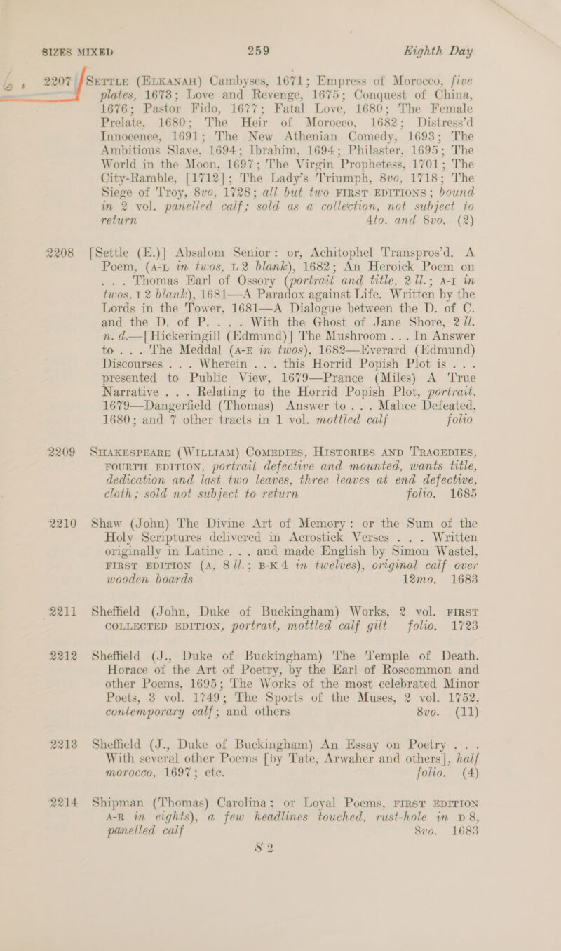 L j 2207 SETTLE (ELKANAH) Cambyses, 1671; Empress of Morocco, five —- plates, 1673; Love and Revenge, 1675; Conquest of China, 1676; Pastor Fido, 1677; Fatal Love, 1680; The Female Prelate, 1680; The Heir of Morocco, 1682; Distress’d Innocence, 1691; The New Athenian Comedy, 1693; The Ambitious Slave, 1694; Ibrahim, 1694; Philaster, 1695; The World in the Moon, 1697; The Virgin Prophetess, 1701; The City-Ramble, [1712]; The Lady’s Triumph, 8vo, 1718; The Siege of Troy, 8vo, 1728; all but two FIRST EDITIONS ; bound im 2 vol. panelled calf; sold as a collection, not subject to return Ato. and 8vo. (2)  2208 [Settle (.)] Absalom Senior: or, Achitophel Transpros’d. A Poem, (A-L in twos, L2 blank), 1682; An Heroick Poem on ... Thomas Earl of Ossory (portrait and title, 2[l.; A-1 m twos, 12 blank), 1681—A Paradox against Life. Written by the Lords in the Tower, 1681—A Dialogue between the D. of C. and the D. of P. . . . With the Ghost of Jane Shore, 2 Jl. n. d.—| Hickeringill (Kdmund)] The Mushroom ... In Answer to... The Meddal (A-E in twos), 1682—Everard (Edmund) Discourses . . . Wherein .. . this Horrid Popish Plot is... presented to Public View, 1679—Prance (Miles) A True Narrative . . . Relating to the Horrid Popish Plot, portrait, 1679—Dangerfield (Thomas) Answer to... Malice Defeated, 1680; and 7 other tracts in 1 vol. mottled calf folio 2209 SHAKESPEARE (WILLIAM) CoMEDIES, HISTORIES AND TRAGEDIES, FOURTH EDITION, portrait defective and mounted, wants title, dedication and last two leaves, three leaves at end defectwe, cloth; sold not subject to return folio. 1685 2210 Shaw (John) The Divine Art of Memory: or the Sum of the Holy Scriptures delivered in Acrostick Verses . . . Written originally in Latine ... and made English by Simon Wastel, FIRST EDITION (A, 8/l.; B-K4 in twelves), original calf over wooden boards 12mo, 1683 2211 Sheffield (John, Duke of Buckingham) Works, 2 vol. First COLLECTED EDITION, portrait, mottled calf gilt folto. 1728 2212 Sheffield (J., Duke of Buckingham) The Temple of Death. Horace of the Art of Poetry, by the Earl of Roscommon and other Poems, 1695; The Works of the most celebrated Minor Poets, 3 vol. 1749; The Sports of the Muses, 2 vol. 1752, contemporary calf; and others 8vo. (11) 2213 Sheffield (J., Duke of Buckingham) An Essay on Poetry .. . With several other Poems [by Tate, Arwaher and others], half morocco, 1697; ete. folio. (4) 2214 Shipman (Thomas) Carolina: or Loyal. Poems, Frrst EDITION A-R in eights), a few headlines touched, rust-hole in D8, panelled calf 8vo. 1683 S 2
