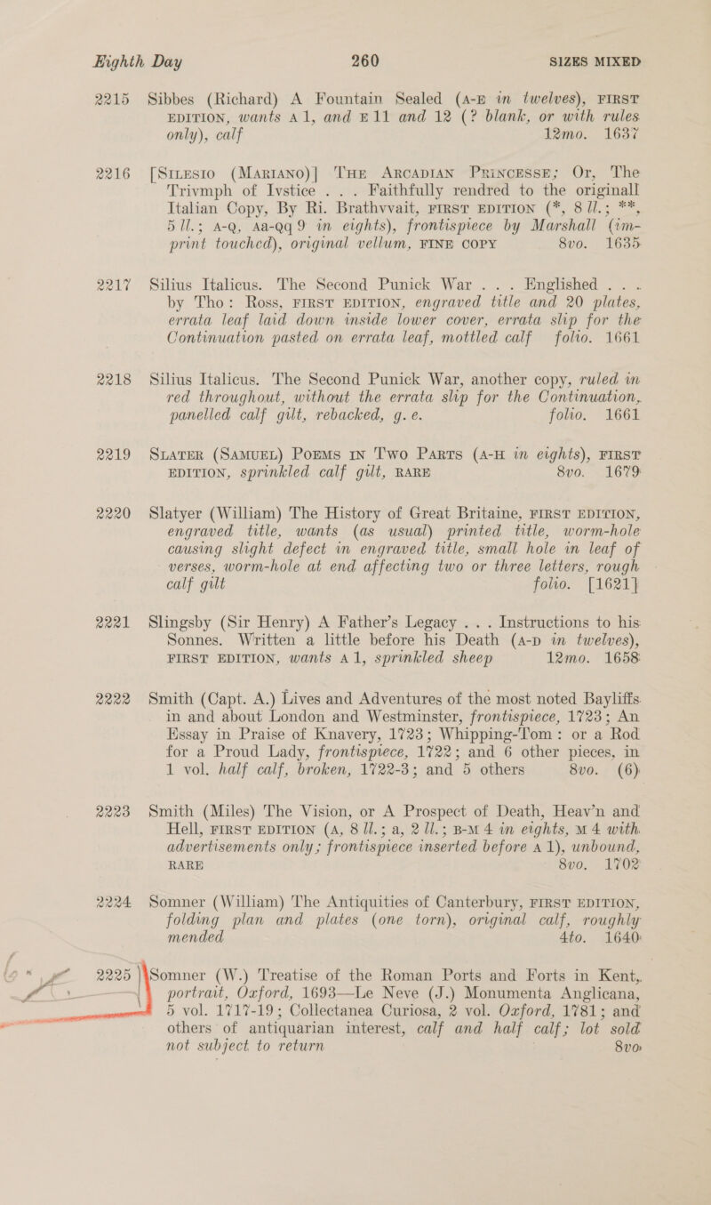 2215 Sibbes (Richard) A Fountain Sealed (4-E im twelves), FIRST EDITION, wants Al, and E11 and 12 (? blank, or with rules only), calf 12mo. 1637 2216 [Sites1o (Mariano)|] THe Arcadian PrinoEssE; Or, The Trivmph of Ivstice . . . Faithfully rendred to the cup Italian Copy, By Ri. Brathwvait, FIRST EDITION (*, 8 Jl.; 5 Ul.; A-Q, Aa-Qq 9 wm erghts), frontispiece by Marshall ‘(im- print touched), original vellum, FINE COPY 8v0. 1635 2217 Silius Italicus. The Second Punick War ... Englished .. . by Tho: Ross, FIRST EDITION, engraved title and 20 plates, errata leaf lad down inside lower cover, errata slip for the Continuation pasted on errata leaf, mottled calf folrto. 1661 2218 Silius Italicus. The Second Punick War, another copy, ruled in red throughout, without the errata slip for the Continuation, panelled calf gut, rebacked, g. e. folio. 1661 2219 Sater (SAMUEL) PoEMs in Two Parts (4-H in eights), FIRST EDITION, sprinkled calf gilt, RARE 8vo. 1679 2220 Slatyer (William) The History of Great Britaine, FIRST EDITION, engraved title, wants (as usual) printed title, worm-hole causing slight defect wn engraved title, small hole in leaf of verses, worm-hole at end affecting two or three letters, rough calf gut folio. [1621} 2221 Slingsby (Sir Henry) A Father’s Legacy .. . Instructions to his Sonnes. Written a little before his Death (a-p in twelves), FIRST EDITION, wants Al, sprinkled sheep 12mo. 1658 2222 Smith (Capt. A.) Lives and Adventures of the most noted Bayliffs in and about London and Westminster, frontispiece, 1723; An Essay in Praise of Knavery, 1723; Whipping-T’om: or a Rod for a Proud Lady, frontispiece, 1722; and 6 other pieces, in 1 vol. half calf, broken, 1722-3; and 5 others 8vo. (6) 2223 Smith (Miles) The Vision, or A Prospect of Death, Heav’n and Hell, rirst EDITION (A, 8 /l.; a, 21l.; BM 4 in eights, M4 with advertisements only; frontispiece inserted before a 1), unbound, RARE S8v0o. 1702 2224 Somner (William) The Antiquities of Canterbury, FIRST EDITION, folding plan and plates (one torn), original calf, roughly mended 4to. 1640: Pp 2225 Somner (W.) Treatise of the Roman Ports and Forts in Kent, i portrait, Oxford, 1693—Le Neve (J.) Monumenta Anglicana, 5 vol. 1717-19; Collectanea Curiosa, 2 vol. Ozford, 1781; and others of antiquarian interest, calf and half calf ; lot sold not subject to return 8v0 