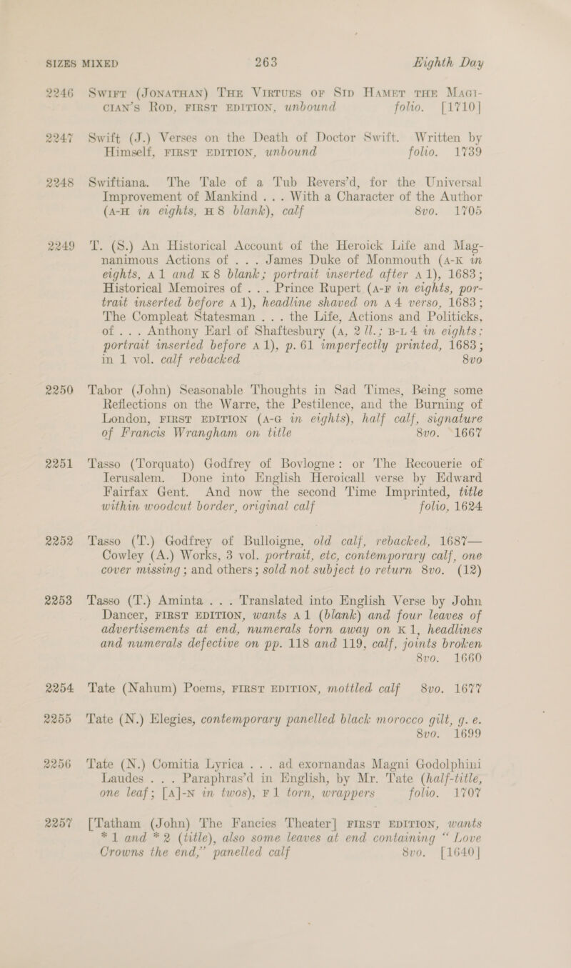2246 2249 2250 2251 2252 2253 2204 2250 2206 2207 CIAN’S Rop, FIRST EDITION, unbound folio. {1710} Himself, FIRST EDITION, wnbound folio. 1%389 Improvement of Mankind... With a Character of the Author (A-H in eights, H8 blank), calf 8vo. 1705 nanimous Actions of ... James Duke of Monmouth (4-k in eights, Al and K 8 blank; portrait inserted after a1), 1683; Historical Memoires of . .. Prince Rupert (A-F in eights, por- trait inserted before A1), headline shaved on A4 verso, 1683; The Compleat Statesman ... the Life, Actions and Politicks, of ... Anthony Earl of Shaftesbury (4, 2 /l.; B-L 4 wm evghts; portrait wnserted before A1), p.61 imperfectly printed, 1683; in 1 vol. calf rebacked 8v0 Reflections on the Warre, the Pestilence, and the Burning of London, FIRST EDITION (A-G in erghts), half calf, signature of Francis Wrangham on title 8vo. 1667 Terusalem. Done into English Heroicall verse by Edward Fairfax Gent. And now the second Time Imprinted, title within woodcut border, original calf folio, 1624 Cowley (A.) Works, 3 vol. portrait, etc, contemporary calf, one cover massing ; and others; sold not subject to return 8vo. (12) Dancer, FIRST EDITION, wants Al (blank) and four leaves of advertisements at end, numerals torn away on K 1, headlines and numerals defective on pp. 118 and 119, calf, joints broken 8vo. 1660 8vo. 1699 Laudes . . . Paraphras’d in English, by Mr. Tate (half-title, one leaf; [A|-N in twos), F1 torn, wrappers folio. 1707 * 1 and * 2 (title), also some leaves at end containing “ Love Crowns the end,” panelled calf 8vo. [1640]