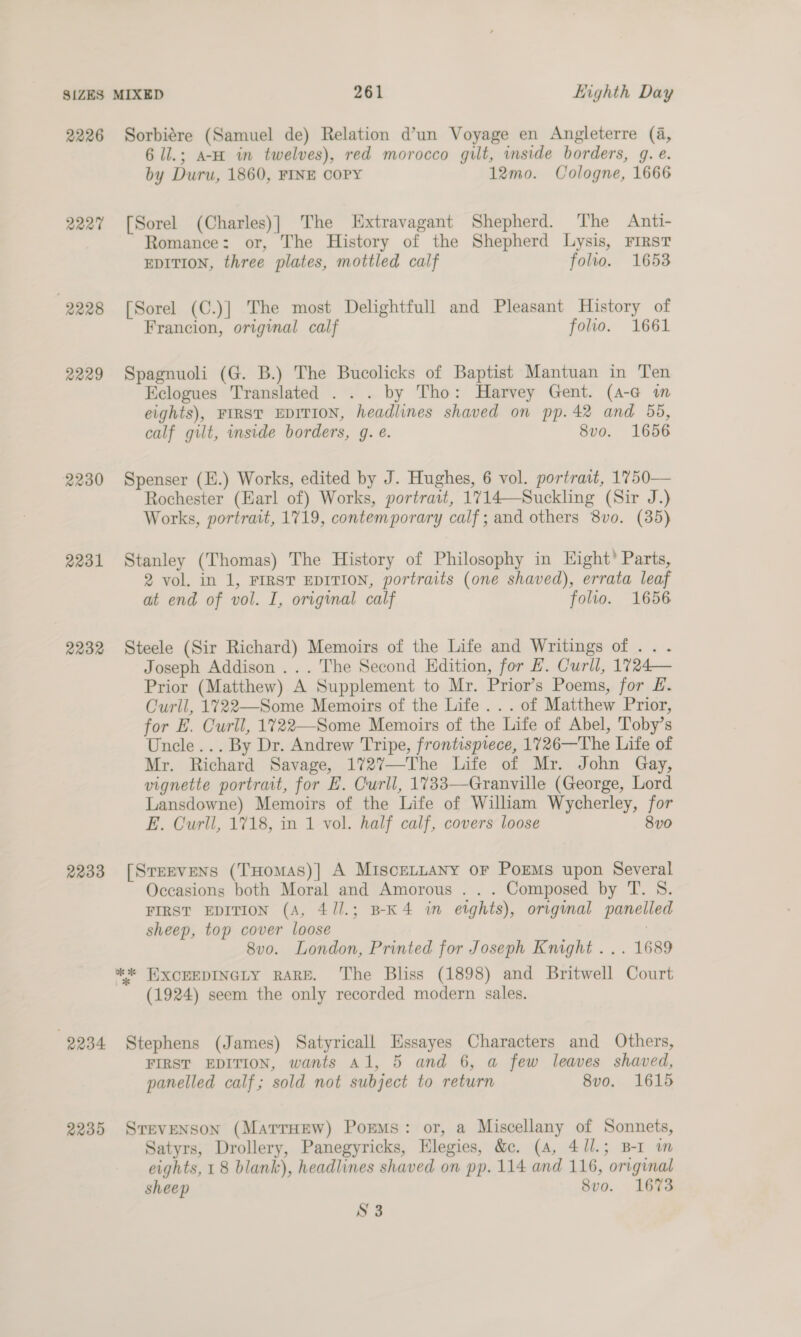2226 Sorbiére (Samuel de) Relation d’un Voyage en Angleterre (a, 6 ll.; a-H in twelves), red morocco gilt, inside borders, gq. é. by Duru, 1860, FINE COPY 12mo. Cologne, 1666 2227 [Sorel (Charles)] The Extravagant Shepherd. The Anti- Romance: or, The History of the Shepherd Lysis, First EDITION, three plates, mottled calf folto. 1653 2228 [Sorel (C.)] The most Delightfull and Pleasant History of Francion, original calf folio. 1661 2229 Spagnuoli (G. B.) The Bucolicks of Baptist Mantuan in Ten Eclogues Translated . . . by Tho: Harvey Gent. (A-a im eights), FIRST EDITION, headlines shaved on pp. 42 and 55, calf gilt, inside borders, g. e. 8vo. 1656 2230 Spenser (E.) Works, edited by J. Hughes, 6 vol. portrait, 1750— Rochester (Earl of) Works, portrait, 1714—Suckling (Sir J.) Works, portrait, 1719, contemporary calf; and others 8vo. (35) 2231 Stanley (Thomas) The History of Philosophy in Eight’ Parts, 2 vol. in 1, FIRST EDITION, portraits (one shaved), errata leaf at end of vol. I, original calf folio. 1656 2232 Steele (Sir Richard) Memoirs of the Life and Writings of .. . Joseph Addison ... The Second Edition, for EB. Curll, 1724— Prior (Matthew) A Supplement to Mr. Prior’s Poems, for £. Curll, 1722—Some Memoirs of the Life... of Matthew Prior, for E. Curll, 1722—Some Memoirs of the Life of Abel, Toby’s Uncle... By Dr. Andrew Tripe, frontispiece, 1726—The Life of Mr. Richard Savage, 1727—The Life of Mr. John Gay, vignette portrait, for E. Curll, 1733—Granville (George, Lord Lansdowne) Memoirs of the Life of William Wycherley, for E. Curll, 1718, in 1 vol. half calf, covers loose 8v0 2233 [Srervens (THomas)| A MisceLLany or PoEMs upon Several Occasions both Moral and Amorous . . . Composed by T. S. FIRST EDITION (A, 4 /1.; B-K4 in etghts), origmal panelled sheep, top cover loose : 8vo. London, Printed for Joseph Knight ... 1689 ** HXCEEDINGLY RARE. The Bliss (1898) and Britwell Court (1924) seem the only recorded modern sales. 2234 Stephens (James) Satyricall Essayes Characters and Others, FIRST EDITION, wants Al, 5 and 6, a few leaves shaved, panelled calf; sold not subject to return 8vo. 1615 2235 Srevenson (MatrrHew) Poems: or, a Miscellany of Sonnets, Satyrs, Drollery, Panegyricks, Elegies, &amp;c. (4, 4Jl.; B-I wm eights, 18 blank), headlines shaved on pp. 114 and 116, original sheep 8vo. 1673 S3
