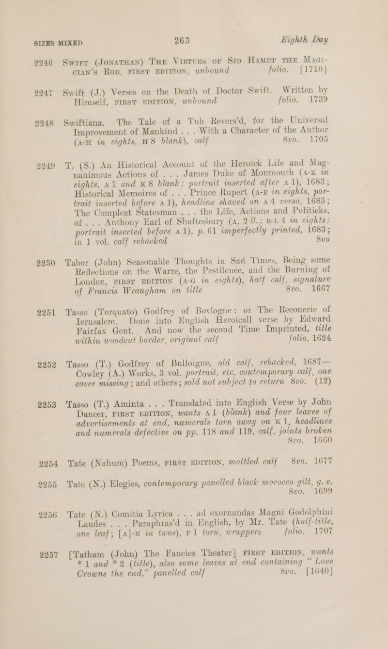 2246 2247 2248 2249 2250 2251 2202 2253 2254 2250 2257 cran’s Rop, FIRST EDITION, unbound folio. [1710] Himself, FIRST EDITION, unbound folio. 1739 Improvement of Mankind . . . With a Character of the Author (a-H in eights, H8 blank), calf 8vo. 1705 nanimous Actions of ... James Duke of Monmouth (a-K m eights, A1 and K8 blank; portrait inserted after A 1), 1683; Historical Memoires of . . . Prince Rupert (4-F in eights, por- trait inserted before 41), headline shaved on A4 verso, 1683; The Compleat Statesman ... the Life, Actions and Politicks, of ... Anthony Earl of Shaftesbury (A, 2 U/.; B-L4 im eights ; portrait inserted before a1), p. 61 imperfectly printed, 1683; in 1 vol. calf rebacked 8v0 Reflections on the Warre, the Pestilence, and the Burning of London, FIRST EDITION (A-G in eights), half calf, signature of Francis Wrangham on title 8vo. 1667 Fairfax Gent. And now the second Time Imprinted, title within woodcut border, original calf folio, 1624 Cowley (A.) Works, 3 vol. portrait, etc, contemporary calf, one cover missing ; and others; sold not subject to return 8v0. (12) Dancer, FIRST EDITION, wants A1 (blank) and four leaves of advertisements at end, numerals torn away on K1, headlines and numerals defective on pp. 118 and 119, calf, joints broken 8vo. 1660 8vo. 1699 Laudes .. . Paraphras’d in English, by Mr. Tate (half-title, one leaf; [A]|-N in twos), F1 torn, wrappers folio. 1707 *1 and *2 (title), also some leaves at end containing “ Love Crowns the end,’ panelled calf 8vo. [1640]