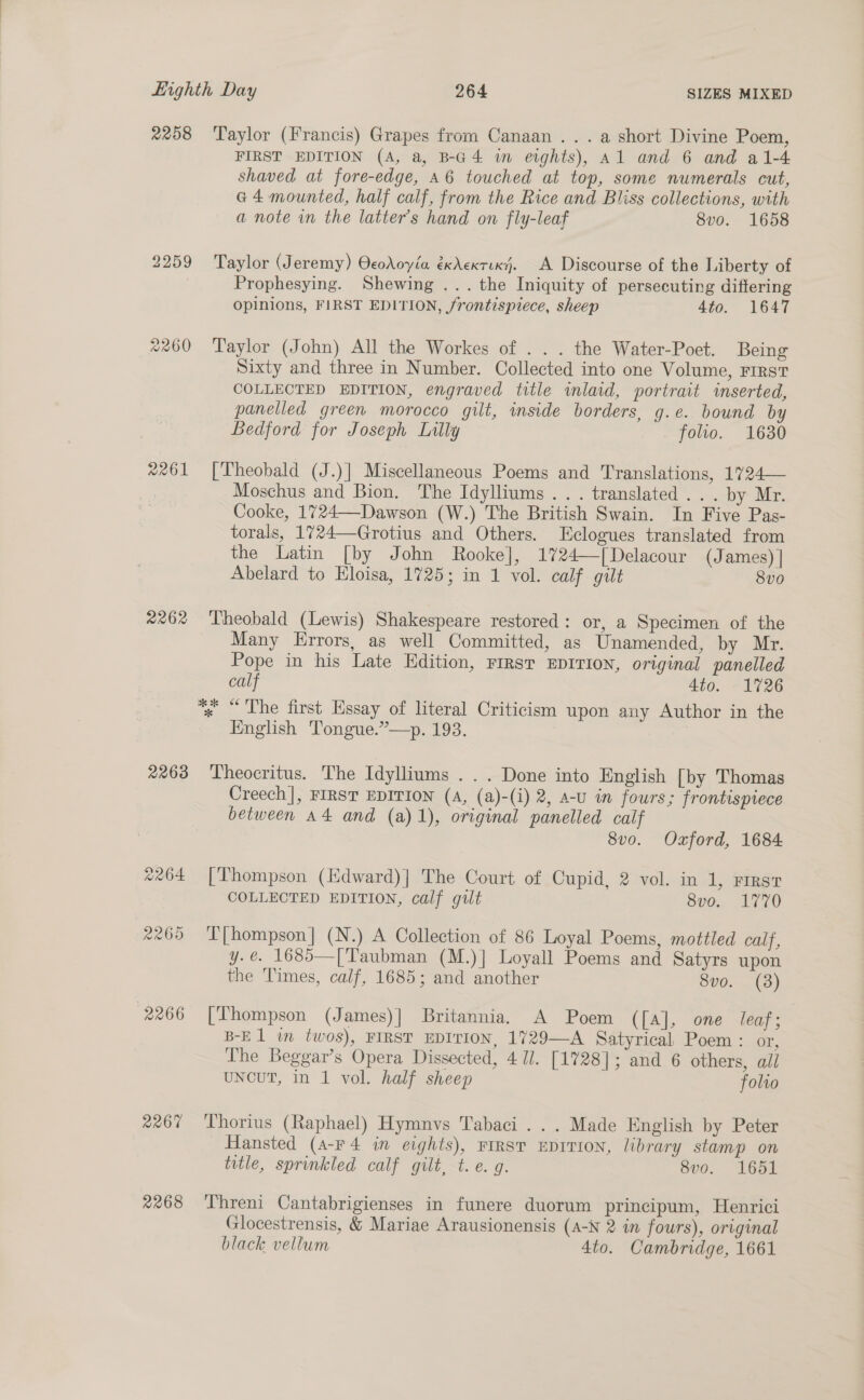 2259 2260 2261 2262 2263 2264 2269 2266 2267 2268 FIRST EDITION (A, a, B-G4 in eights), Al and 6 and a1-4 shaved at fore-edge, 46 touched at top, some numerals cut, a4 mounted, half calf, from the Rice and Bliss collections, with a note in the latter’s hand on fly-leaf 8vo. 1658 Taylor (Jeremy) OcoAoyéa éxAexrixy. A Discourse of the Liberty of Prophesying. Shewing ... the Iniquity of persecuting differing opinions, FIRST EDITION, frontispiece, sheep 4to. 1647 Taylor (John) All the Workes of . . . the Water-Poet. Being Sixty and three in Number. Collected into one Volume, First COLLECTED EDITION, engraved title inlaid, portrait inserted, panelled green morocco gilt, inside borders, g.e. bound by Bedford for Joseph Lilly folio. 1630 [Theobald (J.)] Miscellaneous Poems and Translations, 1724— Moschus and Bion. The Idylliums ... translated... by Mr. Cooke, 1724—-Dawson (W.) The British Swain. In Five Pas- torals, 1724—Grotius and Others. LEclogues translated from the Latin [by John Rooke], 1724—[Delacour (J ames) | Abelard to Eloisa, 1725; in 1 vol. calf gilt 8v0 Theobald (Lewis) Shakespeare restored: or, a Specimen of the Many Errors, as well Committed, as Unamended, by Mr. Pope in his Late Edition, rirsr EDITION, original panelled calf Ato. 1726 English Tongue.”—p. 193. Theocritus. The Idylliums ... Done into English [by Thomas Creech], FIRST EDITION (A, (a)-(i) 2, a-U in fours; frontispiece between A4 and (a) 1), original panelled calf 8vo. Oxford, 1684 [Thompson (Kdward)| The Court of Cupid, 2 vol. in 1, rrrst COLLECTED EDITION, calf gilt 8v0. 1770 ‘T'[hompson] (N.) A Collection of 86 Loyal Poems, mottled calf, y.é. 1685—[Taubman (M.)] Loyall Poems and Satyrs upon the Times, calf, 1685; and another 8vo. (3) [Thompson (James)] Britannia. A Poem ([a], one leaf; B-El in twos), FIRST EDITION, 1729—A Satyrical Poem : or, The Beggar’s Opera Dissected, 4 IJ. [1728]; and 6 others, all UNCUT, in 1 vol. half sheep folvo Thorius (Raphael) Hymnvs Tabaci ... Made English by Peter Hansted (a-Fr4 in eights), FIRST EDITION, library stamp on title, sprinkled calf gilt, t.e. g. 8vo. 1651 Threni Cantabrigienses in funere duorum principum, Henrici Glocestrensis, &amp; Mariae Arausionensis (A-N 2 in fours), original black vellum 4to. Cambridge, 1661