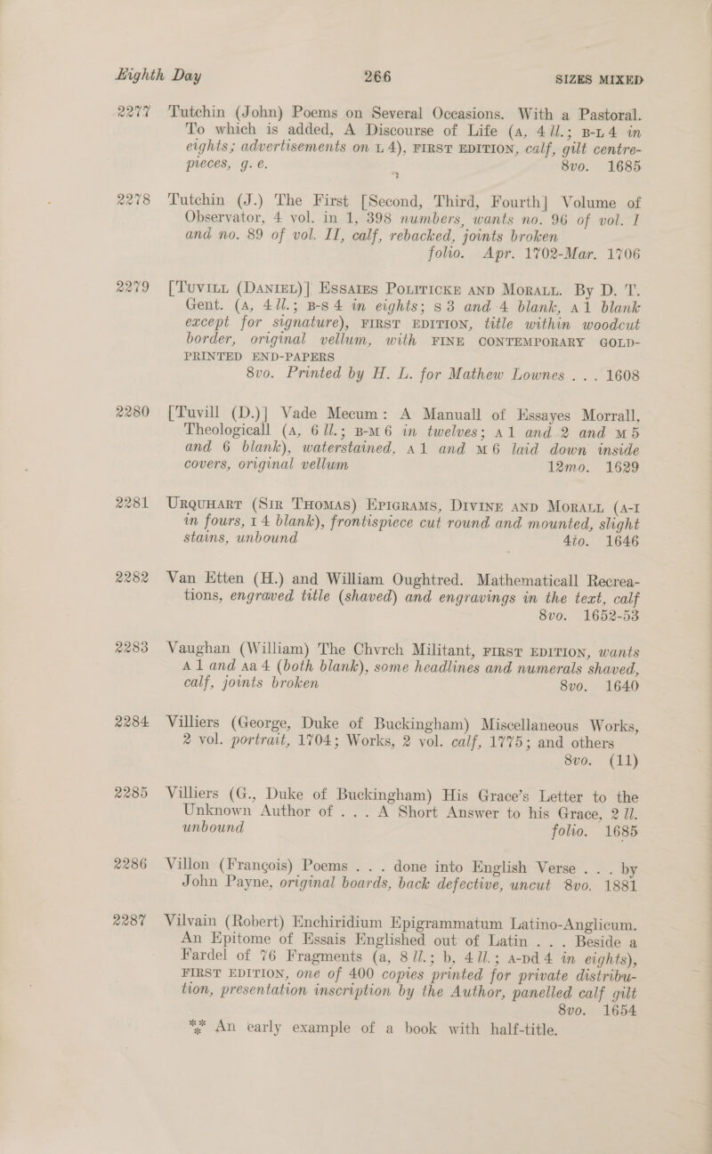 ae R218 22°09 2280 A281 2282 2289 2284 2289 2286 R287 Tutchin (John) Poems on Several Occasions. With a Pastoral. To which is added, A Discourse of Life (a, 4//.; B-L4 in eights; advertisements on L 4), FIRST EDITION, calf, gilt centre- preces, g. €. 8vo. 1685 LTutchin (J.) The First [Second, Third, Fourth] Volume of Observator, 4 vol. in 1, 398 numbers, wants no. 96 of vot.-I and no. 89 of vol. II, calf, rebacked, joints broken folio. Apr. 17%02-Mar. 1706 [Tuvitt (DantEL)], Essares Porrricks anp Moray. By D. T. Gent. (4, 4/1.; B-S4 im eights; 33 and 4 blank, a1 blank except for signature), FIRST EDITION, title within woodcut border, original vellum, with FINE CONTEMPORARY GOLD- PRINTED END-PAPERS 8vo. Printed by H. L. for Mathew Lownes . . . 1608 [Tuvill (D.)] Vade Mecum: A Manuall of Essayes Morrall, Theologicall (a, 6 1l.; B-m6 in twelves; a1 and 2 and M5 and 6 blank), waterstained, a1 and m6 laid down inside covers, original vellum 12mo. 1629 Urqunart (Sir THomas) Epierams, Divinr anp Moraty (A-I in fours, 14 blank), frontispiece cut round and mounted, slight stains, unbound 4to. 1646 Van Ktten (H.) and William Oughtred. Mathematicall Recrea- tions, engraved title (shaved) and engravings in the text, calf 8v0. 1652-53 Vaughan (William) The Chvrch Militant, rrrst EDITION, wants Aland sa 4 (both blank), some headlines and numerals shaved, calf, joints broken 8vo. 1640 Villiers (George, Duke of Buckingham) Miscellaneous Works, ® vol. portrait, 1704; Works, 2 vol. calf, 1775; and others Subd: (id) Villiers (G., Duke of Buckingham) His Grace’s Letter to the Unknown Author of ... A Short Answer to his Grace, 2 Jl. unbound folio. 1685 Villon (Frangois) Poems .. . done into English Verse . . . by John Payne, original boards, back defective, uncut 8vo, 1881 Vilvain (Robert) Enchiridium Epigrammatum Latino-Anglicum. An Epitome of Essais Englished out of Latin ... Beside a Fardel of 76 Fragments (a, 8J/.; b, 411; a-pd4 in eights), FIRST EDITION, one of 400 copies printed for private distribu- tion, presentation inscription by the Author, panelled calf gilt 8vo. 1654 “% An early example of a book with half-title.