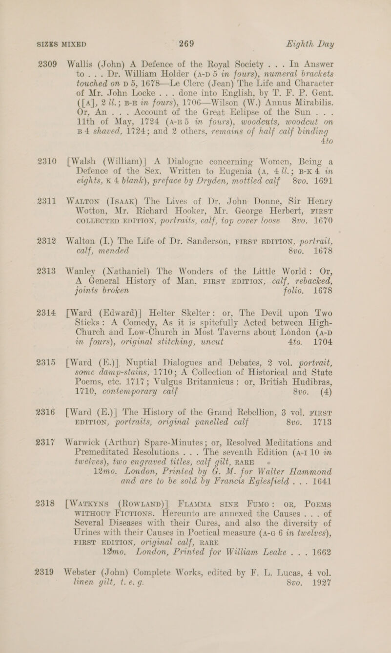 2309 2310 2311 2312 2313 2314 2315 2316 2317 2318 2319 Wallis (John) A Defence of the Royal Society . . . In Answer to... Dr. William Holder (a-p 5 in fours), numeral brackets touched on p 5, 1678—Le Clere (Jean) The Life and Character of Mr. John Locke ... done into English, by T. F. P. Gent. ([{A], 2 ll.; B-B wm fours), 1706—Wilson (W.) Annus Mirabilis. Or, An... Account of the Great Eclipse of the Sun... llth of May, 1724 (4-E5 i fours), woodcuts, woodcut on B4 shaved, 1724; and 2 others, remains of half calf binding 4to [Walsh (William)| A Dialogue concerning Women, Being a Defence of the Sex. Written to Eugenia (4, 4/l.; B-K4 in eights, K 4 blank), preface by Dryden, mottled calf 8vo. 1691 Watton (Isaak) The Lives of Dr. John Donne, Sir Henry Wotton, Mr. Richard Hooker, Mr. George Herbert, FIRST COLLECTED EDITION, portraits, calf, top cover loose 8vo. 1670 Walton (I.) The Life of Dr. Sanderson, FIRST EDITION, portrait, calf, mended 8vo. 1678 Wanley (Nathaniel) The Wonders of the Little World: Or, A General History of Man, First EpITION, calf, rebacked, joints broken folio. 1678 [Ward (Kdward)| Helter Skelter: or, The Devil upon Two Sticks: A Comedy, As it is spitefully Acted between High- Church and Low-Church in Most Taverns about London (a-p m fours), original stitching, uncut Ato. 1704 [Ward (.)|, Nuptial Dialogues and Debates, 2 vol. portrait, some damp-stains, 1710; A Collection of Historical and State Poems, etc. 1717; Vulgus Britannicus: or, British Hudibras, 1710, contemporary calf 8vo. (4) [Ward (k.)] The History of the Grand Rebellion, 3 vol. First EDITION, portraits, original panelled calf 8vo. 1713 Warwick (Arthur) Spare-Minutes; or, Resolved Meditations and Premeditated Resolutions . .. The seventh Edition (4-110 in twelves), two engraved titles, calf gilt, RARE 12mo. London, Printed by G. M. for Walter Hammond and are to be sold by Francis Eglesfield . .. 1641 [Watrkyns (Rowxanp)] FrammMa sine Fumo: or, Porms wiTHouT Fictions. Hereunto are annexed the Causes... of Several Diseases with their Cures, and also the diversity of Urines with their Causes in Poetical measure (A-a 6 in twelves), FIRST EDITION, original calf, RARE 1%mo. London, Printed for William Leake . . . 1662 Webster (John) Complete Works, edited by F. L. Lucas, 4 vol. linen gilt, t.e. g. 8vo. 1927