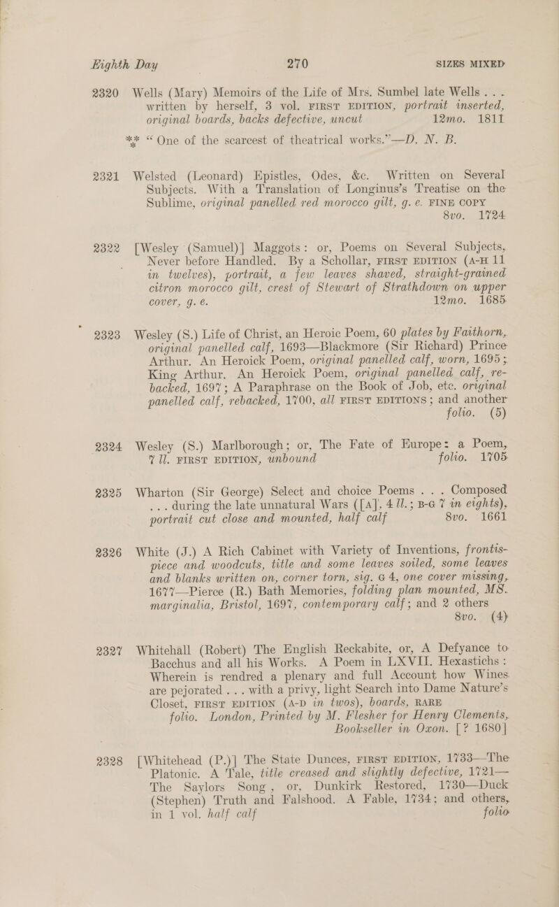 2320 Wells (Mary) Memoirs of the Life of Mrs. Sumbel late Wells. . . written by herself, 3 vol. FIRST EDITION, portrait inserted, original boards, backs defective, uncut 12mo. 1811 ** “ One of the scarcest of theatrical works.”—D. N. B. 2321 Welsted (Leonard) Epistles, Odes, &amp;c. Written on Several Subjects. With a Translation of Longinus’s Treatise on the Sublime, original panelled red morocco gilt, g. e. FINE COPY 8vo, L724 2322 [Wesley (Samuel)] Maggots: or, Poems on Several Subjects, Never before Handled. By a Schollar, rrrst EDITION (4-H 11 in twelves), portrait, a few leaves shaved, straight-graimed citron morocco gilt, crest of Stewart of Strathdown on upper cover, g. €. 12mo. 1685. 2323 Wesley (S.) Life of Christ, an Heroic Poem, 60 plates by Fatthorn, original panelled calf, 1693—Blackmore (Sir Richard) Prince Arthur. An Heroick Poem, original panelled calf, worn, 1695 ; King Arthur. An Heroick Poem, original panelled calf, re- backed, 1697; A Paraphrase on the Book of Job, ete. original panelled calf, rebacked, 1700, all FIRST EDITIONS ; and another folio. (5) 2324 Wesley (S.) Marlborough; or, The Fate of Europe: a Poem, Il. FIRST EDITION, unbound folio. 1705 2325 Wharton (Sir George) Select and choice Poems . . . Composed ... during the late unnatural Wars ([a], 4 11.; B-G 7 i eights), portrait cut close and mounted, half calf 8vo. 1661 2326 White (J.) A Rich Cabinet with Variety of Inventions, frontis- piece and woodcuts, title and some leaves soiled, some leaves and blanks written on, corner torn, sig. G4, one cover missing, 1677—Pierce (R.) Bath Memories, folding plan mounted, MS. marginalia, Bristol, 1697, contemporary calf; and 2 others 8vo. (4) 2327 Whitehall (Robert) The English Reckabite, or, A Defyance to Bacchus and all his Works. A Poem in LXVII. Hexastichs : Wherein is rendred a plenary and full Account how Wines are pejorated ... with a privy, light Search into Dame Nature’s Closet, FIRST EDITION (A-D in twos), boards, RARE folio. London, Printed by M. Flesher for Henry Clements, Bookseller wr Oxon. |? 1680 | 2328 [Whitehead (P.)] The State Dunces, First EpITiIon, 1733—The Platonic. A Tale, title creased and slightly defectwe, 1721— The Saylors Song, or, Dunkirk Restored, 1730—Duck (Stephen) Truth and Falshood. A Fable, 1734; and others, in 1 vol. half calf folio