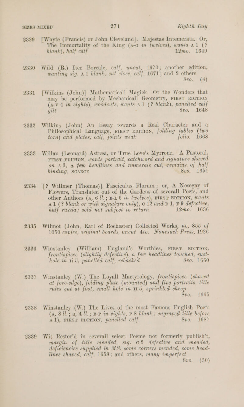 2329 2330 2331 2332 2333 2334 2335 2336 2337 2338 2339 [Whyte (Francis) or John Cleveland]. Majestas Intemerata. Or, The Immortality of the King (a-a m twelves), wants Al (? blank), half calf 12mo. 1649 Wild (R.) Iter Boreale, calf, wncut, 1670; another edition, wanting sig. A1 blank, cut close, calf, 1671; and 2 others 8vo. (4) [Wilkins (John)] Mathematicall Magick. Or the Wonders that may be performed by Mechanicall Geometry, FIRST EDITION (a-v 4 in eights), woodcuts, wants A1 (? blank), panelled calf gut - 8vo. 1648 Wilkins (John) An Essay towards a Real Character and a Philosophical Language, First EDITION, folding tables (two torn) and plates, calf, joints weak folio. 1668 Willan (Leonard) Astrea, or True Love’s Myrrour. A Pastoral, FIRST EDITION, wants portrait, catchword and signature shaved on A8, a few headlines and numerals cut, remains of half binding, SCARCE 8vo. 1651 [? Willmer (Thomas)], Fasciculus Florum: or, A Nosegay of Flowers, Translated out of the Gardens of severall Poets, and other Authors (4, 6 //.; B-L 6 in twelves), FIRST EDITION, wants Al (? blank or with signature only), 012 and v1, F 9 defective, half russia; sold not subject to return 12mo. 1636 Wilmot (John, Earl of Rochester) Collected Works, no. 855 of 1050 copies, original boards, uncut 4to. Nonesuch Press, 1926 Winstanley (William) England’s Worthies, FIRST EDITION, frontismece (slightly defective), a few headlines touched, rust- hole in 11 5, panelled calf, rebacked 8v0. 1660 Winstanley (W.) The Loyall Martyrology, frontispiece (shaved at fore-edge), folding plate (mounted) and fwe portraits, title rules cut at foot, small hole in #5, sprinkled sheep 8v0. 1665 Winstanley (W.) The Lives of the most Famous English Poets (A, 8ll.; a, 4 11.; B-P in eights, P 8 blank; engraved title before A 1), FIRST EDITION, panelled calf 8vo. 1687 Wit Restor’d in severall select Poems not formerly publish’t, margin of title mended, sig. 02 defectwe and mended, deficiencies supplied in MS. some corners mended, some head- lines shaved, calf, 1658; and others, many imperfect