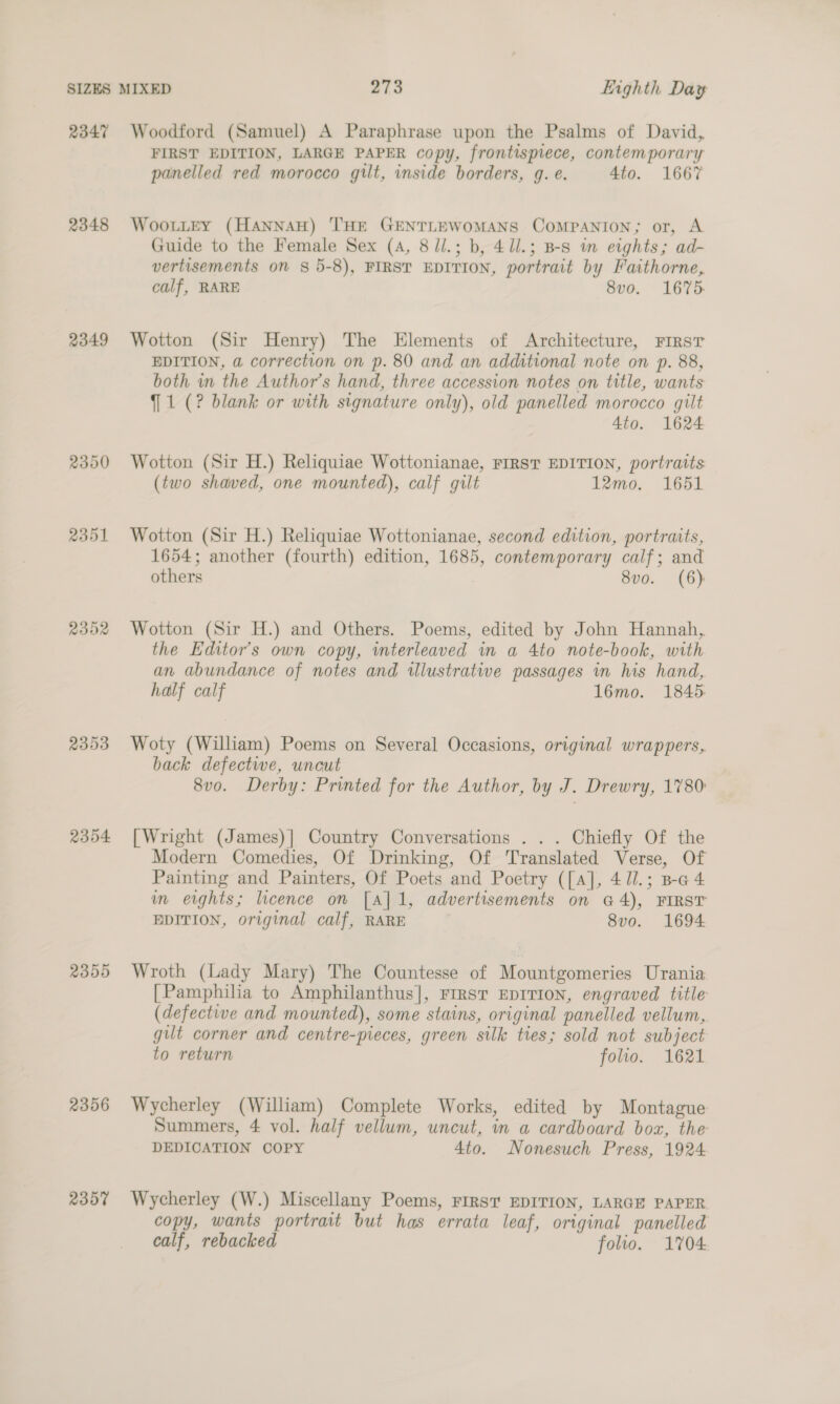 2347 2348 2349 2351 R32 2353 2354 2355 2356 2357 Woodford (Samuel) A Paraphrase upon the Psalms of David, FIRST EDITION, LARGE PAPER copy, frontispiece, contemporary panelled red morocco gilt, inside borders, g. e. 4to. 1667 WooutEy (HannAaH) THE GENTLEWOMANS COMPANION; or, A Guide to the Female Sex (4, 8/l.; b, 4ll.; B-s in eights; ad- vertisements on § 5-8), FIRST EDITION, portrait by Faithorne, calf, RARE 8vo. 1675. Wotton (Sir Henry) The Elements of Architecture, First EDITION, a correction on p. 80 and an additional note on p. 88, both in the Author’s hand, three accession notes on title, wants {1 (? blank or with signature only), old panelled morocco gilt 4to. 1624 Wotton (Sir H.) Reliquiae Wottonianae, FIRST EDITION, portraits (two shaved, one mounted), calf gilt 12mo. 1651 Wotton (Sir H.) Reliquiae Wottonianae, second edition, portraits, 1654; another (fourth) edition, 1685, contemporary calf; and others 8v0. (6) Wotton (Sir H.) and Others. Poems, edited by John Hannah,, the Editor's own copy, wmterleaved in a 4to note-book, with an abundance of notes and illustratwe passages in his hand, half calf 16mo. 1845: Woty (William) Poems on Several Occasions, original wrappers, back defectwe, uncut 8vo. Derby: Printed for the Author, by J. Drewry, 1780: [Wright (James)] Country Conversations . . . Chiefly Of the Modern Comedies, Of Drinking, Of Translated Verse, Of Painting and Painters, Of Poets and Poetry ([a], 41l.; B-a 4 im erghts; licence on [A] 1, advertisements on @4), FIRST PDITION, original calf, RARE 8vo. 1694 Wroth (Lady Mary) The Countesse of Mountgomeries Urania [Pamphilia to Amphilanthus], FrrrsT EDITION, engraved title (defective and mounted), some stains, original panelled vellum,. gut corner and centre-pieces, green silk ties; sold not subject to return folio. 1621 Wycherley (William) Complete Works, edited by Montague: Summers, 4 vol. half vellum, uncut, in a cardboard box, the DEDICATION COPY 4to. Nonesuch Press, 1924 Wycherley (W.) Miscellany Poems, FIRST EDITION, LARGE PAPER copy, wants portrait but has errata leaf, original panelled calf, rebacked folio. 1704: