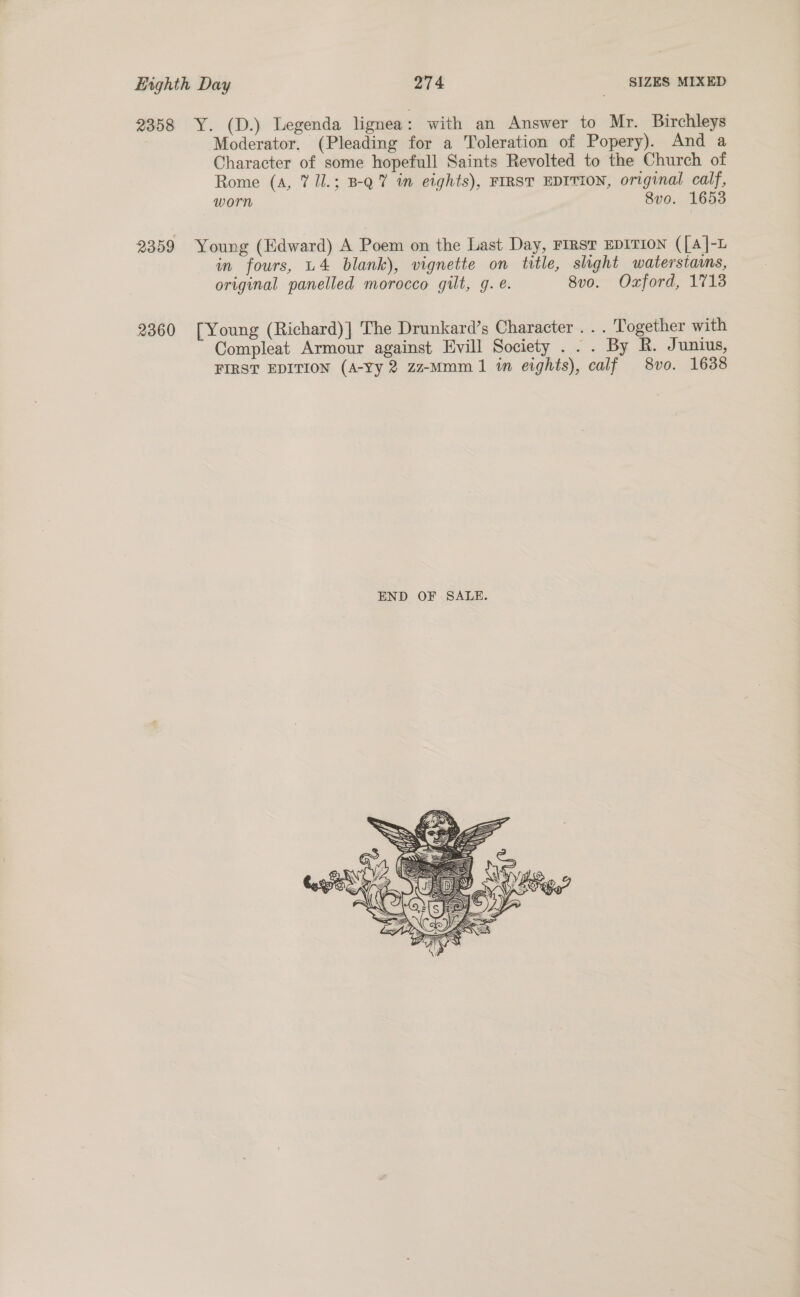 2358 Y. (D.) Legenda lignea: with an Answer to Mr. Birchleys Moderator. (Pleading for a Toleration of Popery). And a Character of some hopefull Saints Revolted to the Church of Rome (A, 7 /l.; B-Q7 in eights), FIRST EDITION, original calf, worn 8vo. 1653 2359 Young (Edward) A Poem on the Last Day, FIRST EDITION ([A]-L in fours, U4 blank), vignette on title, shght waterstams, original panelled morocco gilt, g. €. 8v0. Oxford, 1713 2360 [Young (Richard)] The Drunkard’s Character . . . Together with Compleat Armour against Evill Society ... By R. Junius, FIRST EDITION (A-Yy 2 zz-Mmm 1 in eights), calf 8vo. 1638 