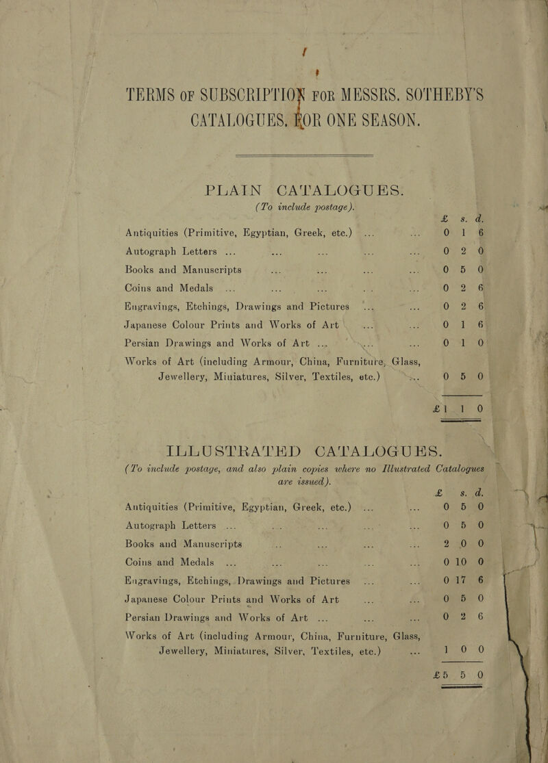 ; TERMS or SUBSCRIPTION For MESSRS. SOTHEBY'S CATALOGUES, ROR ONE SEASON,   PILACEN CA VATOGU Bist (To include postage ). £3. Ge Antiquities (Primitive, Egyptian, Greek, etc.) Oil &amp; Autograph Letters ... eee Books and Manuscripts OF 6.4 Coins and Medals | 0G Engravings, Etchings, Drawings and Pictures On aiag Japanese Colour Prints and Works of Art Ova G6 Persian Drawings and Works of Art ... 7 a Oe Works of Art (including Armour, China, Furniture, Glass, Jewellery, Miuiatures, Silver, Textiles, etc.) am 0 520 £ baie 0  ILLUSTRATED CATALOGUES. are issued ). L Antiquities (Primitive, Egyptian, Greek, etc.) 0 Autograph Letters 0 Books and Manuscripts 2 Coins and Medals 0 Engravings, Etchings, Drawings and Pictures 0 Japanese Colour Prints and Works of Art 0 Persian Drawings and Works of Art 0 Works of Art (including Armour, China, Furniture, Glass, Jewellery, Miniatures, Silver, Textiles, ete.) ea ] 