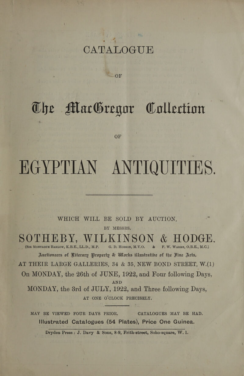 # : CATALOGUE OF Che MacGregor Collection OF EGYPTIAN ANTIQUITIES. WHICH WILL BE SOLD BY AUCTION, ci BY MESSRS. SOTHEBY, WILKINSON &amp; HODGE. (SiR MontTaGuE Baruow, K.B.E., LL.D., M.P. G. D. Hogson, M.V.O. F. W. Warrz, O.B.E., M.C.} Auctioneers of Literary Jiropertn &amp; Works illustratife of the Fine Arts, AT THEIR LARGE GALLERIES, 34 &amp; 35, NEW BOND STREET, W.(1) On MONDAY, the 26th of JUNE, 1922, and Four following Days, AND MONDAY, the 8rd of JULY, 1922, and Three following Days, AT ONE O'CLOCK PRECISELY. MAY BE VIEWED FOUR DAYS PRIOR. CATALOGUES MAY BE HAD. Illustrated Catalogues (54 Plates), Price One Guinea. Dryden Press: J. Davy &amp; Sons, 8-9, Frith-street, Soho-square, W. 1.