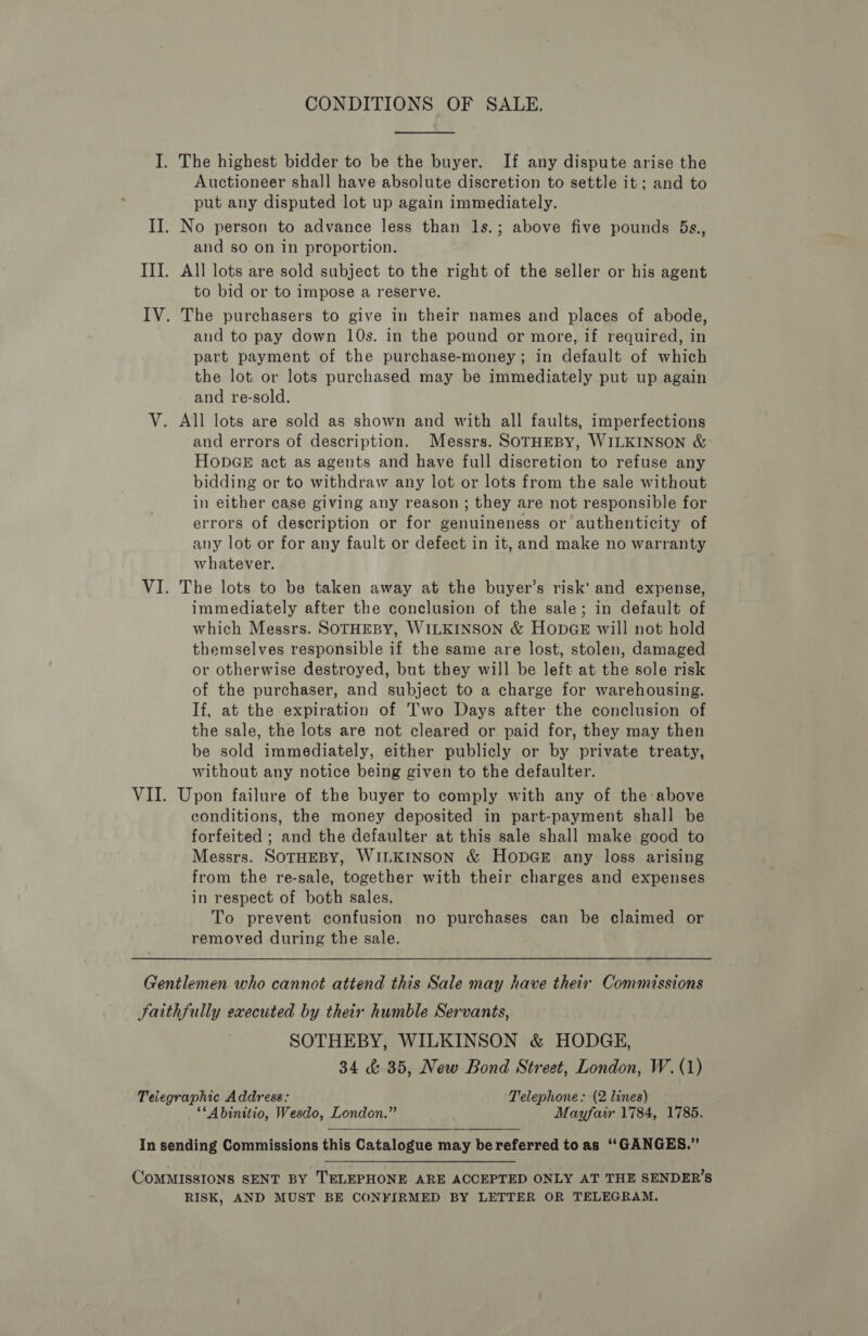 CONDITIONS OF SALE.  The highest bidder to be the buyer. If any dispute arise the Auctioneer shall have absolute discretion to settle it; and to put any disputed lot up again immediately. and so on in proportion. All lots are sold subject to the right of the seller or his agent to bid or to impose a reserve. and to pay down 10s. in the pound or more, if required, in part payment of the purchase-money; in default of which the lot or lots purchased may be immediately put up again and re-sold. All lots are sold as shown and with all faults, imperfections and errors of description. Messrs. SOTHEBY, WILKINSON &amp; HODGE act as agents and have full discretion to refuse any bidding or to withdraw any lot or lots from the sale without in either case giving any reason ; they are not responsible for errors of description or for genuineness or authenticity of any lot or for any fault or defect in it, and make no warranty whatever. The lots to be taken away at the buyer’s risk’ and expense, immediately after the conclusion of the sale; in default of which Messrs. SOTHEBY, WILKINSON &amp; HODGE will not hold themselves responsible if the same are lost, stolen, damaged or otherwise destroyed, but they will be left at the sole risk of the purchaser, and subject to a charge for warehousing. If, at the expiration of Two Days after the conclusion of the sale, the lots are not cleared or. paid for, they may then be sold immediately, either publicly or by private treaty, without any notice being given to the defaulter. Upon failure of the buyer to comply with any of the-above conditions, the money deposited in part-payment shall be forfeited ; and the defaulter at this sale shall make good to Messrs. SOTHEBY, WILKINSON &amp; HODGE any loss arising from the re-sale, together with their charges and expenses in respect of both sales. To prevent confusion no purchases can be claimed or removed during the sale. SOTHEBY, WILKINSON &amp; HODGE, 34 &amp; 35, New Bond Street, London, W. (1) “*Abinitio, Wesdo, London.” Mayfair 1784, 1785, RISK, AND MUST BE CONFIRMED BY LETTER OR TELEGRAM.