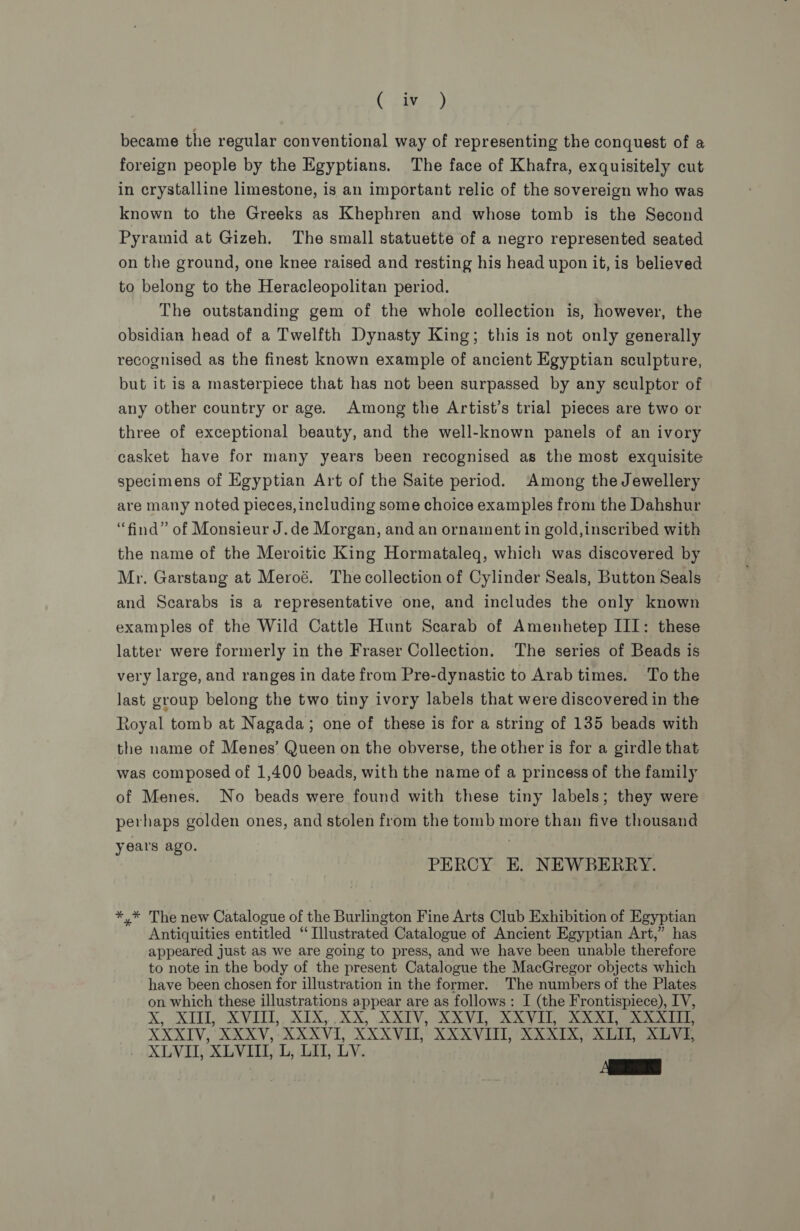 tee) became the regular conventional way of representing the conquest of a foreign people by the Egyptians. The face of Khafra, exquisitely cut in crystalline limestone, is an important relic of the sovereign who was known to the Greeks as Khephren and whose tomb is the Second Pyramid at Gizeh. The small statuette of a negro represented seated on the ground, one knee raised and resting his head upon it, is believed to belong to the Heracleopolitan period. The outstanding gem of the whole collection is, however, the obsidian head of a Twelfth Dynasty King; this is not only generally recognised as the finest known example of ancient Egyptian sculpture, but it is a masterpiece that has not been surpassed by any sculptor of any other country or age. Among the Artist’s trial pieces are two or three of exceptional beauty, and the well-known panels of an ivory casket have for many years been recognised as the most exquisite specimens of Egyptian Art of the Saite period. Among the Jewellery are many noted pieces, including some choice examples from the Dahshur “find” of Monsieur J.de Morgan, and an ornament in gold,inscribed with the name of the Meroitic King Hormataleq, which was discovered by Mr, Garstang at Meroé. The collection of Cylinder Seals, Button Seals and Scarabs is a representative one, and includes the only known examples of the Wild Cattle Hunt Scarab of Amenhetep III: these latter were formerly in the Fraser Collection. ‘The series of Beads is very large, and ranges in date from Pre-dynastic to Arab times. To the last group belong the two tiny ivory labels that were discovered in the toyal tomb at Nagada; one of these is for a string of 135 beads with the name of Menes’ Queen on the obverse, the other is for a girdle that was composed of 1,400 beads, with the name of a princess of the family of Menes. No beads were found with these tiny labels; they were per haps golden ones, and stolen from the tomb more than five thousand years ago. PERCY E. NEWBERRY. *,* The new Catalogue of the Burlington Fine Arts Club Exhibition of Egyptian Antiquities entitled ‘Illustrated Catalogue of Ancient Egyptian Art,” has appeared just as we are going to press, and we have been unable therefore to note in the body of the present Catalogue the MacGregor objects which have been chosen for illustration in the former. The numbers of the Plates on which these illustrations appear are as follows: I (the Frontispiece), IV, XK, XU, XVI, XIX, XX, XXIV, XXVI, XX VI RR eee XRT: XXXV, XXXVI, XXXVII, XXXVIII, XXXIX, ene XLVI, XLVI, XLVIII, L, LU, LY. AES