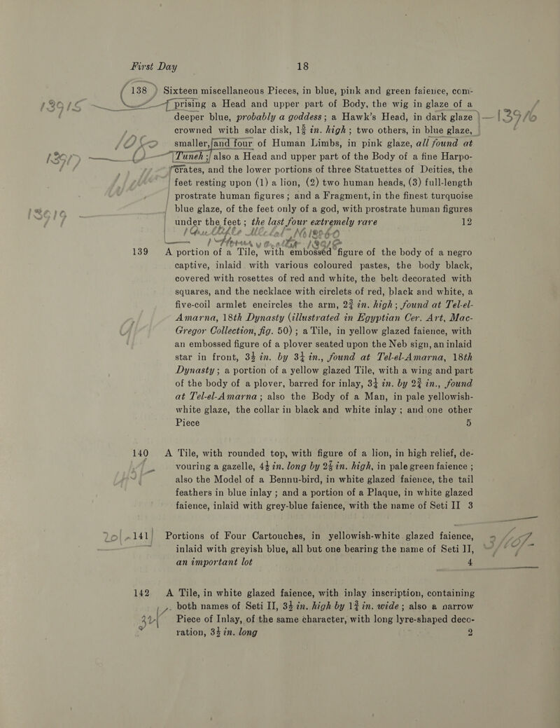 ( 138 | Sixteen miscellaneous Pieces, in blue, pink and green faience, com- _— _-f prising a Head and upper part of Body, the wig in glaze of a deeper blue, probably a goddess; 2 Hawk’s Head, in dark glaze crowned with solar disk, 1 in. high ; two others, in blue glaze, . smaller,/and four of Human Limbs, in pink glaze, all found at Eases ‘&amp; , “\Tuneh ; yi also a Head and upper part of the Body of a fine Harpo- (Grates, and the lower portions of three Statuettes of Deities, the ‘feet resting upon (1) a lion, (2) two human heads, (3) full-length - prostrate human figures; and a Fragment, in the finest turquoise blue glaze, of the feet only of a god, with prostrate human figures — under the, feet ; Me last four extr Fees) rare 12 / Ci rp VK re ae f Dy hows Mh /®¢ “A Le 6 Pt Ce ten jee 1 139 &lt;A portion of a Tile, with ie eh figure of the body of a negro captive, inlaid with various coloured. pastes, the body black, covered with rosettes of red and white, the belt decorated with squares, and the necklace with circlets of red, black and white, a five-coil armlet encircles the arm, 2% 7n. high; found at Tel-el- Amarna, 18th Dynasty (illustrated in Egyptian Cer. Art, Mac- Gregor Collection, fig. 50); a Tile, in yellow glazed faience, with an embossed figure of a plover seated upon the Neb sign, an inlaid star in front, 337. by 34 %in., found at Tel-el-Amarna, 18th Dynasty ; a portion of a yellow glazed Tile, with a wing and part of the body of a plover, barred for inlay, 34 2m. by 2% in., found at Tel-el-Amarna; also the Body of a Man, in pale yellowish- white glaze, the collar in black and white inlay ; and one other Piece | 5 140 A Tile, with rounded top, with figure of a lion, in high relief, de- vouring a gazelle, 44 in. long by 24 in. high, in pale green faience ; also the Model of a Bennu-bird, in white glazed faience, the tail feathers in blue inlay ; and a portion of a Plaque, in white glazed faience, inlaid with grey-blue faience, with the name of Seti II 3 .141) Portions of Four Cartouches, in yellowish-white glazed faience, inlaid with greyish blue, all but one bearing the name of Seti J], an important lot 4 142 A Tile, in white glazed faience, with inlay inscription, containing [- both names of Seti II, 34 cn. high by 1% in. wide; also a narrow LY Piece of Inlay, of the same character, with long ore shaped deco- ration, 34 in. long 2 }