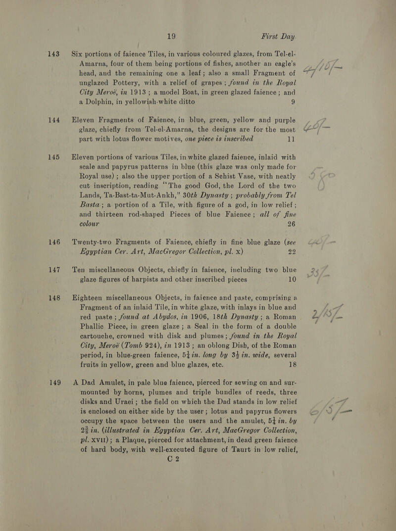 143 ‘Six portions of faience Tiles, in various coloured glazes, from Tel-el- Amarna, four of them being portions of fishes, another an eagle’s head, and the remaining one a leaf; also a small Fragment of unglazed Pottery, with a relief of grapes; found in the Royal City Meroé, in 1913 ; a model Boat, in green glazed faience; and a Dolphin, in yellowish-white ditto 9 144 Eleven Fragments of Faience, in blue, green, yellow and purple glaze, chiefly from Tel-el-Amarna, the designs are for the most part with lotus flower motives, one piece is inscribed 11 145 ~=&amp;Eleven portions of various Tiles, in white glazed faience, inlaid with scale and papyrus patterns in blue (this glaze was only made for Royal use) ; also the upper portion of a Schist Vase, with neatly cut inscription, reading “The good God, the Lord of the two Lands, T'a-Bast-ta-Mut-Ankh,” 30¢h Dynasty ; probably from Tel Basta; a portion of a Tile, with figure of a god, in low relief ; and thirteen rod-shaped Pieces of blue Faience; all of fine colour 26 146 Twenty-two Fragments of Faience, chiefly in fine blue glaze (see Egyptian Cer. Art, MacGregor Collection, pl. x) By ae 147. Ten miscellaneous Objects, chiefly in faience, including two blue glaze figures of harpists and other inscribed pieces 10 148 Eighteen miscellaneous Objects, in faience and paste, comprising a Fragment of an inlaid Tile, in white glaze, with inlays in blue and red paste; found at Abydos, in 1906, 18th Dynasty ; a Roman | Phallic Piece, in green glaze; a Seal in the form of a double cartouche, crowned with disk and plumes; found in the Royal City, Meroé (Tomb 924), in 1913; an oblong Dish, of the Roman period, in blue-green faience, 5i7n. long by 34 in. wide, several fruits in yellow, green and blue glazes, etc. 18 149 A Dad Amulet, in pale blue faience, pierced for sewing on and sur- mounted by horns, plumes and triple bundles of reeds, three disks and Uraei; the field on which the Dad stands in low relief is enclosed on either side by the user; lotus and papyrus flowers occupy the space between the users and the amulet, 54 in. by 22 in. (illustrated in Egyptian Cer. Art, MacGregor Collection, pl. XVII); a Plaque, pierced for attachment, in dead green faience of hard body, with well-executed figure of Taurt in low relief, C2