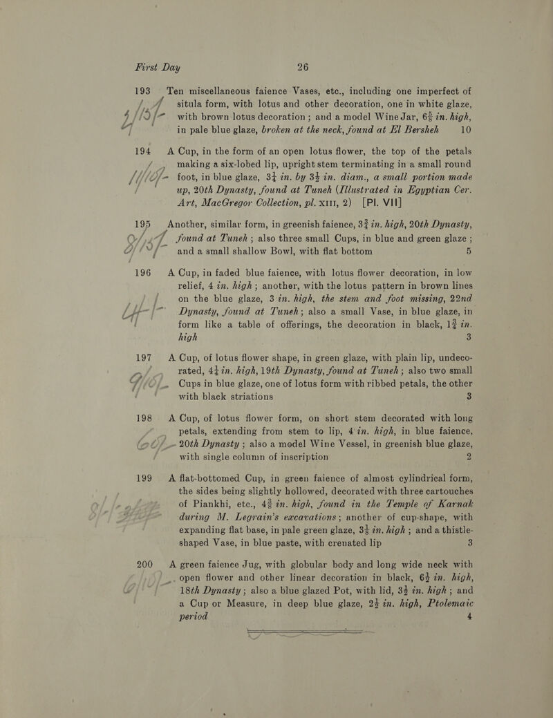 Wee, wi 7 4//Jf- La tg situla form, with lotus and other decoration, one in white glaze, with brown lotus decoration ; and a model Wine Jar, 6% zn. high, in pale blue glaze, broken at the neck, found at El Bersheh 10 / y a/ Y is i Ji a 1 — J , An ’ making a six-lobed lip, upright stem terminating in a small round foot, in blue glaze, 34 in. by 34 in. diam., a small portion made up, 20th Dynasty, found at Tuneh (Illustrated in Egyptian Cer. Art, MacGregor Collection, pl. x11, 2) [PI. VII] ~/ A , Yf a ; &lt;=) 7 &gt; Oe fe f Sound at Tuneh ; also three small Cups, in blue and green glaze ; and a small shallow Bowl, with flat bottom 5 relief, 4 in. high; another, with the lotus pattern in brown lines on the blue glaze, 3 in. high, the stem and foot missing, 22nd Dynasty, found at Tuneh; also a small Vase, in blue glaze, in form like a table of offerings, the decoration in black, 1 zn. high 3 7 - &gt; rated, 44in. high, 19th Dynasty, found at Tuneh; also two small Cups in blue glaze, one of lotus form with ribbed petals, the other with black striations 3 petals, extending from stem to lip, 4.22. high, in blue faience, . 20th Dynasty ; also a model Wine Vessel, in greenish blue glaze, with single column of inscription 2 the sides being slightly hollowed, decorated with three cartouches of Piankhi, etc., 4% ¢n. high, found in the Temple of Karnak during M. Legrain’s excavations; another of cup-shape, with expanding flat base, in pale green glaze, 34 2n. high ; and a thistle- shaped Vase, in blue paste, with crenated lip 3 «a 18th Dynasty ; also a blue glazed Pot, with lid, 34 in. high ; and a Cup or Measure, in deep blue glaze, 24 in. high, Ptolemaic period 4  