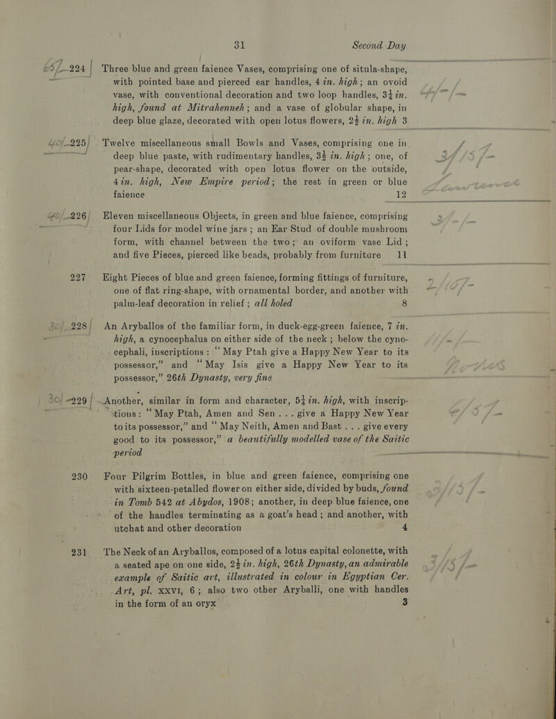 Yo/-225} 60/226 | 227 228 | 30} 2.29 | 230 231 with pointed base and pierced ear handles, 4 én. high; an ovoid vase, with conventional decoration and two loop handles, 347n. high, found at Mitrahenneh; and a vase of globular shape, in deep blue glaze, decorated with open lotus flowers, 24 in. high 3 Twelve miscellaneous small Bowls and Vases, comprising one in deep blue paste, with rudimentary handles, 34 in. high; one, of pear-shape, decorated with open lotus flower on the outside, 4in. high, New Empire period; the rest in green or blue Eleven miscellaneous Objects, in green and blue faience, comprising four Lids for model wine jars ; an Ear Stud of double mushroom form, with channel between the two; an: oviform vase Lid ; and five Pieces, pierced like beads, probably from furniture 11 Eight Pieces of blue and green faience, forming fittings of furniture, one of flat ring-shape, with ornamental border, and another with palm-leaf decoration in relief ; all holed 8 An Aryballos of the familiar form, in duck-egg-green faience, 7 77. high, a cynocephalus on either side of the neck ; below the cyno- cephali, inscriptions : ‘May Ptah give a Happy New Year to its possessor,” and “May Isis give a Happy New Year to its possessor,” 26th Dynasty, very fing Another, similar in form and character, 547n. high, with inscrip- “tions: ‘May Ptah, Amen and Sen... give a Happy New Year to its possessor,” and ‘ May Neith, Amen and Bast .. . give every good to its possessor,” a beautifully modelled vase of the Saitic period Four Pilgrim Bottles, in blue and green faience, comprising one with sixteen-petalled flower on either side, divided by buds, found in Tomb 542 at Abydos, 1908; another, in deep blue faience, one of the handles terminating as a goat’s head; and another, with utchat and other decoration 4 The Neck of an Aryballos, composed of a lotus capital colonette, with a seated ape on one side, 247in. high, 26th Dynasty, an admirable example of Saitic art, illustrated in colour in Egyptian Cer. Art, pl. xxvt, 6; also two other Aryballi, one with handles in the form of an oryx 3