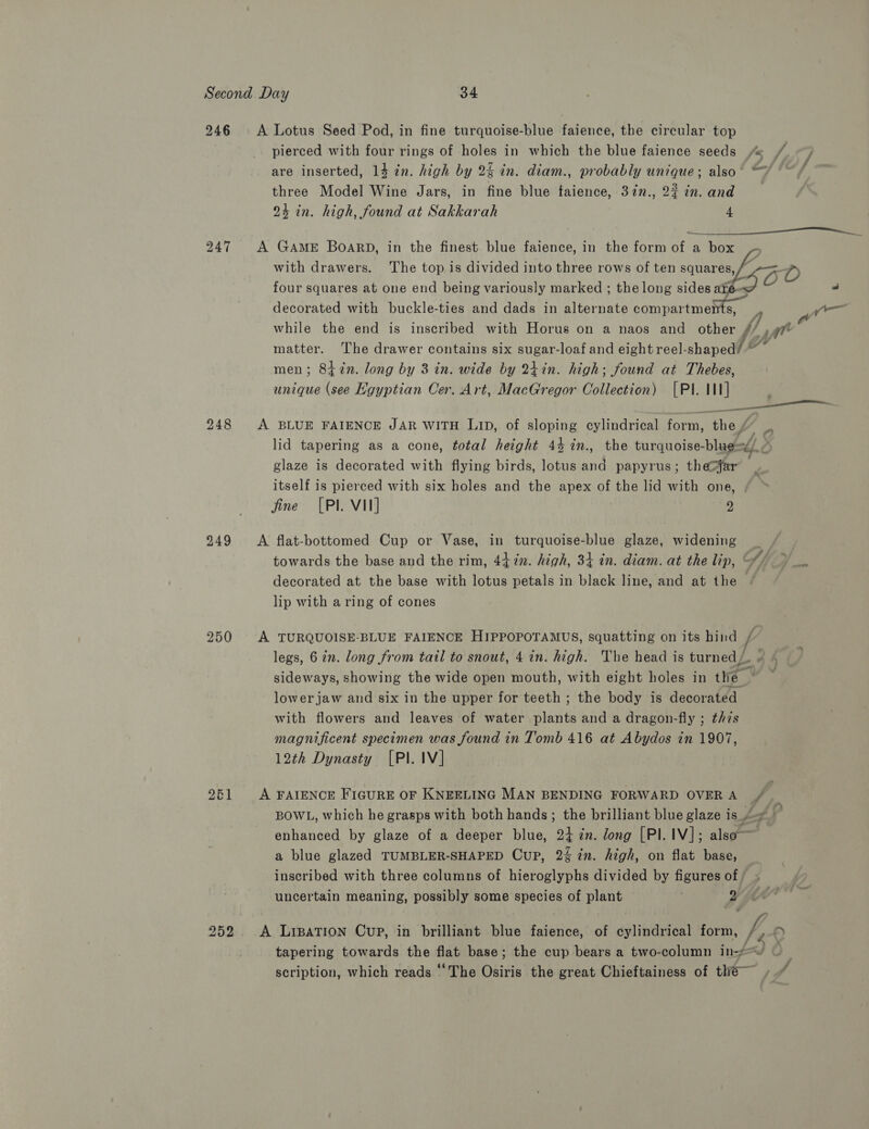 246 A Lotus Seed Pod, in fine turquoise-blue faience, the circular top pierced with four rings of holes in which the blue faience seeds are inserted, 14 in. high by 2% in. diam., probably unique; also three Model Wine Jars, in fine blue faience, 37n., 22 in. and 24 in. high, found at Sakkarah 4  247 A GaAmE BoarpD, in the finest blue faience, in the form of a box with drawers. The top is divided into three rows of ten squares, L536 -D four squares at one end being variously marked ; the long sides ale- decorated with buckle-ties and dads in alternate compartments, i We while the end is inscribed with Horus on a naos and other // A Fike matter. The drawer contains six sugar-loaf and eight reel-shaped/ * men; 8t%n. long by 3 in. wide by 24in. high; found at Thebes, unique (see Egyptian Cer. Art, MacGregor Collection) [PI. II] 248 <A BLUE FAIENCE JAR WITH LID, of sloping cylindrical form. thes q- lid tapering as a cone, total height 44 %in., the turquoise- ee glaze is decorated with flying birds, lotus and papyrus; the?far itself is pierced with six holes and the apex of the lid with one, fine [PI. VII] e a 249 A flat-bottomed Cup or Vase, in turquoise-blue glaze, widening _ towards the base and the rim, 44 %n. high, 34 in. diam. at the lip, decorated at the base with lotus petals in black line, and at the — lip with a ring of cones 250 A TURQUOISE-BLUE FAIENCE HIPPOPOTAMUS, squatting on its hind ee legs, 6 in. long from tail to snout, 4 in. high. ‘The head is turned, sideways, showing the wide open mouth, with eight holes in the , lower jaw and six in the upper for teeth ; the body is decorated with flowers and leaves of water plants and a dragon-fly ; this magnificent specimen was found in Tomb 416 at Abydos in 1907, 12th Dynasty [PI. IV] “di Ps 261 A FAIENCE FIGURE OF KNEELING MAN BENDING FORWARD OVER A BOWL, which he grasps with both hands; the brilliant blue glaze is £4 ? enhanced by glaze of a deeper blue, 24 en. long [Pl. IV]; also a blue glazed TUMBLER-SHAPED Cup, 2% in. high, on flat base, inscribed with three columns of hieroglyphs divided by figures of / uncertain meaning, possibly some species of plant 2 252 A LipBaTION Cup, in brilliant blue faience, of cylindrical form, h, D tapering towards the flat base; the cup bears a two-column in-/% : scription, which reads ‘The Osiris the great Chieftainess of the ,