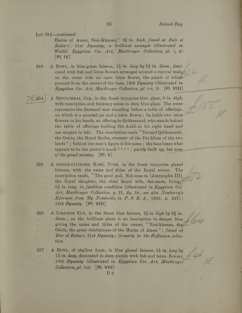 Lot 252—continued. Harim of Amen, Nesi-Khensu,” 24 in. high, found at Deir el Bahari; 2\st Dynasty, a brilliant example (illustrated in Wallis’ Egyptian Cer. Art, MacGregor Collection, pl. 1, 4) [PI. IV] 253 A Bowl, in blue-green faience, 14 2m. deep by 5% in. diam., deco- rated with fish and lotus flowers arranged around a central tank, on the outer side an open lotus flower, the petals of which proceed from the centre of the base, 19th Dynasty (illustrated in Egyptian Cer. Art, MacGregor Oollection, pl. vir, 2) [PI. VIIT 73254] A SEPULCHRAL JAR, in the tinest turquoise-blue glaze, 8 in. high, + with inscription and funerary scene in deep blue glaze. The scene represents the deceased man standing before a table of offerings, on which is a spouted jar and a lotus flower; he holds two lotus - flowers in his hands, an offering to Qebhsennuf, who stands behind the table of offerings holding the Ankh in his right hand and uas sceptre in left. The inscription reads ‘Tetand Qebhsennuf ; the Osiris, the Royal Scribe, overseer of the Per-khem of the two lands” ; behind the man’s figure is hisname ; the base bears what appears to be the potter’s mark '‘‘'; partly built up, but none of the panel missing [PI. V] 255 A SINGLE-CYLINDER KOHL TuBE, in the finest turquoise glazed faience, with the name and titles of the Royal owner. The 52 in. long, in faultless condition (illustrated in Egyptian Cer. Art, MacGregor Collection, p. 21, fig. 34; see also Newberry’s Extracts from My Notebooks, in P. S. B. A., 1902, p. 247); 18th Dynasty [PI. VIII] | ; 256 <A Liparion Cup, in the finest blue faience, 22in. high by 24 in. Osiris, the great chieftainess of the Harim of Amen” ; found at Deir el Bahari, 21st Dynasty; formerly in the Hoffmann collec- tion 257 A Bowt, of shallow form, in blue glazed faience, 54 in. long by 1% 2n. deep, decorated in deep purple with fish and lotus flowers, Collection, pl. v1) [Pl. VII] De2 << ) —— Tc Se ee ee ee ya =