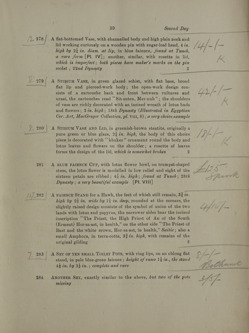 . 280 281 284 39 Second Day  lid working curiously on a wooden pin with sugar-loaf head, 4 zn. high by 24 in. diam. at lip, in blue faience, found at Tuneh, a rare form [Pl. IV]; another, similar, with rosette in lid, which is imperfect; both pieces have makers marks on the pin ‘socket ; 22nd Dynasty 2 A STIBIUM VASE, in green glazed schist, with flat base, broad flat lip and pierced-work body; the open-work design con- sists of a cartouche back and front between vultures and uraei, the cartouches read “Sit-suten, Mer-nub” ; the shoulders of vase are richly decorated with an incised wreath of lotus buds and flowers; 27in. high; 18th Dynasty (Illustrated in Egyptian | A Stiprum VASE AND Lip, in greenish-brown steatite, originally a pure green or blue glaze, 2i%n. high, the body of this choice piece is decorated with ‘‘khaker” ornament round the body and lotus leaves and flowers on the shoulder; a rosette of leaves forms the design of the lid, which 7s somewhat broken 2 A BLUE FAIENCE Cup, with lotus flower bowl, on trumpet-shaped stem, the lotus flower is modelled in low relief and eight of the sixteen petals are ribbed; 4% in. high; found at Tuneh; 28th Dynasty ; a very beautiful evample (PI. VIII] A FAIENCE STAND for a Hawk, the feet of which still remain, 3 in. high by 24 in. wide by 1% in. deep, rounded at the corners, the slightly raised design consists of the symbol of union of the two lands with lotus and papyrus, the narrower sides bear the incised inscription “The Priest, the High Priest of An of the South (Erment) Hor-sa-ast, in health,” on the other side ‘The Priest of Bast and the white crown, Hor-sa-ast, in health,” Saitic; also a small Amphora, in terra-cotta, 3%in. high, with remains of the original gilding 2 A S&amp;T OF TEN SMALL TOILET Pots, with ring lips, on an oblong flat stand, in pale blue-green faience ; height of vases 14 in., the stand 44 in. by 24 in.; complete and rare ANOTHER SET, exactly similar to the above, but two of the pots missing . hy