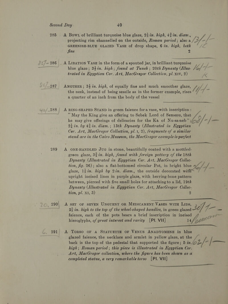 285 A Bow1 of brilliant turquoise blue glaze, 247in. high, 427n. diam., sf. y projecting rim channelled on the outside, Roman period; also a (Ff -f GREENISH-BLUE GLAZED VASE of drop shape, 6 7n. high, both ° jine , y) prt RT  7.286 A Lipation VAs in the form of a spouted jar, in brilliant tuttubiee a blue glaze; 33%n. high; found at Tuneh ; 20th Dynasty (Illus- 1G, /~ trated in Kgyptian Cer. Art, MacGregor Opler pl. Xiv, 2)  Sidieieeeaaeenened 287 ANOTHER; 347in. high, of equally fine and much smoother glaze, of | the neck, instead of being sessile as in the former example, rises ° Y / a quarter of an inch from the body of the vessel  288; A RING- SHAPED STAND in green faience fora vase, with inscription : “May the King give an offering to Sebek Lord of Semenu, that Lo he may lye offerings of delicacies for the Ka of Nu-sa- neb che of. /— Qt in. by 42 in. diam.; 13th Dynasty (Illustrated in Egyptian Cer. Art, MacGregor Collecsion, pl.t, 2), fragments of a similar stand are in the Cairo Museum, the MacGregor example ts perfect  eee ae 289 A ONE-HANDLED JUG in stone, beautifully coated with a mottled- green glaze, 3¢in. high, found with foreign pottery of the 18th Dynasty (Illustrated in Egyptian Cer. Art, MacGregor Collec- +} tion, fig. 26); also a flat-bottomed circular Pot, in bright blue Ue € pA Bi glaze, ldin. high by 2in. diam., the outside decorated with* ) upright incised lines in purple glaze, with herring-bone pattern between, pierced with five small holes for attaching to a lid, 19th Dynasty (dilustrated in Egyptian Cer. Art, MacGregor Collec- tion, pl. x1, 3) 2  22 in. high to the top of the wheel-shaped handles, in green glazed faience, each of the pots bears a brief inscription in incised hieroglyphs, of great interest and rarity [PI. VII] 14 290\ A SET OF SEVEN UNGUENT OR MEDICAMENT VASES WITH LIDs, 2 i] 4.  291 A ToRSO OF A STATUETTE OF VENUS ANADYOMENE in blue glazed faience, the necklace and armlet in yellow glaze, at ny ! back is the top of the pedestal that supported the figure; 5 in. L/- /— high; Roman period ; this piece is illustrated in Egyptian Cer. Art, MacGregor collection, where the figure has been shown as a completed statue, a very remarkable torso [PIl. VII] “a nl