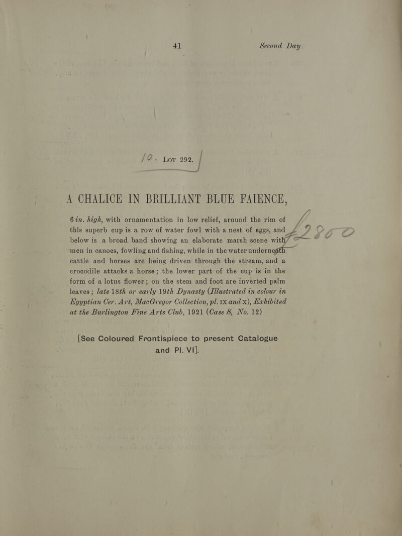 A CHALICE IN BRILLIANT BLUE FATENCE, 622. high, with ornamentation in low relief, around the rim of Vy, this superb cup is a row of water fowl with a nest of eggs, and £ below is a broad band showing an elaborate marsh scene with/ “© ) men in canoes, fowling and fishing, while in the water underneath cattle and horses are being driven through the stream, and a crocodile attacks a horse; the lower part of the cup is in the form of a lotus flower; on the stem and foot are inverted palm leaves; late 18th or early 19th Dynasty (Illustrated in colour in Egyptian Cer. Art, MacGregor Collection, pl.1x and x), Exhibited at the Burlington Fine Arts Club, 1921 (Case 8, No. 12) [See Coloured Frontispiece to present Catalogue and PI. V1].