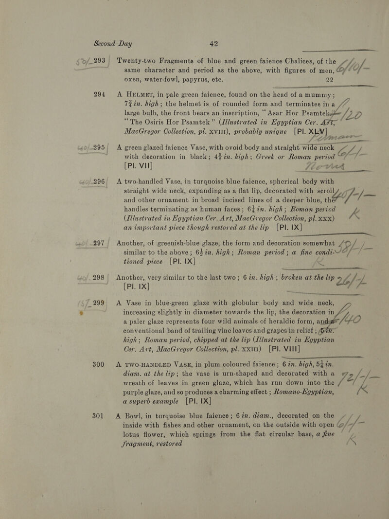  »/.293 Twenty-two Fragments of blue and green faience Chalices, of the Lf f. same character and period as the above, with figures of men, Of “— oxen, water-fowl, papyrus, etc. py) BASRA De Ree at TE a  inna a oF 294 A HELMET, in pale green faience, found on the head of a mummy; Tiin. high; the helmet is of rounded form and terminates ina large bulb, the front bears an inscription, “ Asar Hor Psamtekg /7 ‘The Osiris Hor Psamtek” (Jllustrated in Egyptian Cer. Aft; ° MacGregor Collection, pl. xviii), probably unique [PI. XN] , aeee acne NOE 295 | A green glazed faience Vase, with ovoid body and straight i mack CLL. with decoration in black; 4 %in. high; Greek or Homan period [PI. VIN] Vl ovirr  296 A two-handled Vase, in turquoise blue faience, spherical body with straight wide neck, expanding as a flat lip, decorated with ser YA If-/— and other ornament in broad incised lines of a deeper blue, th handles terminating as human faces ; 6iin. high; Roman period K (Illustrated in Egyptian Cer. Art, Aree egor Collection, pl. Xxx) ‘ an important piece though restored at the lip [PI. IX] 297 Another, of greenish-blue glaze, the form and decoration somewhat LO / / similar to the above; 64 in. high; Roman period; a fine condi ©, VE tioned piece [PI. IX] i   298 Another, very similar to the last two; 622. high: Br dkean at the lip 24/7 [Pl. 1X] (ins <P reer esaremmncenies —299 <A Vase in blue-green glaze with globular body and wide neck, increasing slightly in diameter towards the lip, the decoration in / a paler glaze represents four wild animals of heraldic form, and: conventional band of trailing vine leaves and grapes in relief ; in: high; Roman period, chipped at the lip (Illustrated in Egyptian Oer. Art, MacGregor Collection, pl. xxut) [PI. VIII] ~ 300 A TWO-HANDLED VASE, in plum coloured faience ; 6 in. high, Bt in. diam. at the lip; the vase is urn-shaped and dererena with a fe We wreath of leaves in green glaze, which has run down into the / purple glaze, and so produces a charming effect ; Romano-ELgyptian, a superb example [PI. IX]    301 A Bowl, in turquoise blue faience; 67%n. diam., decorated on the Be. J inside with fishes and other ornament, on the outside with open (@/</ ~ lotus flower, which springs from the flat cireular base, a fine § + Sragment, restored /\