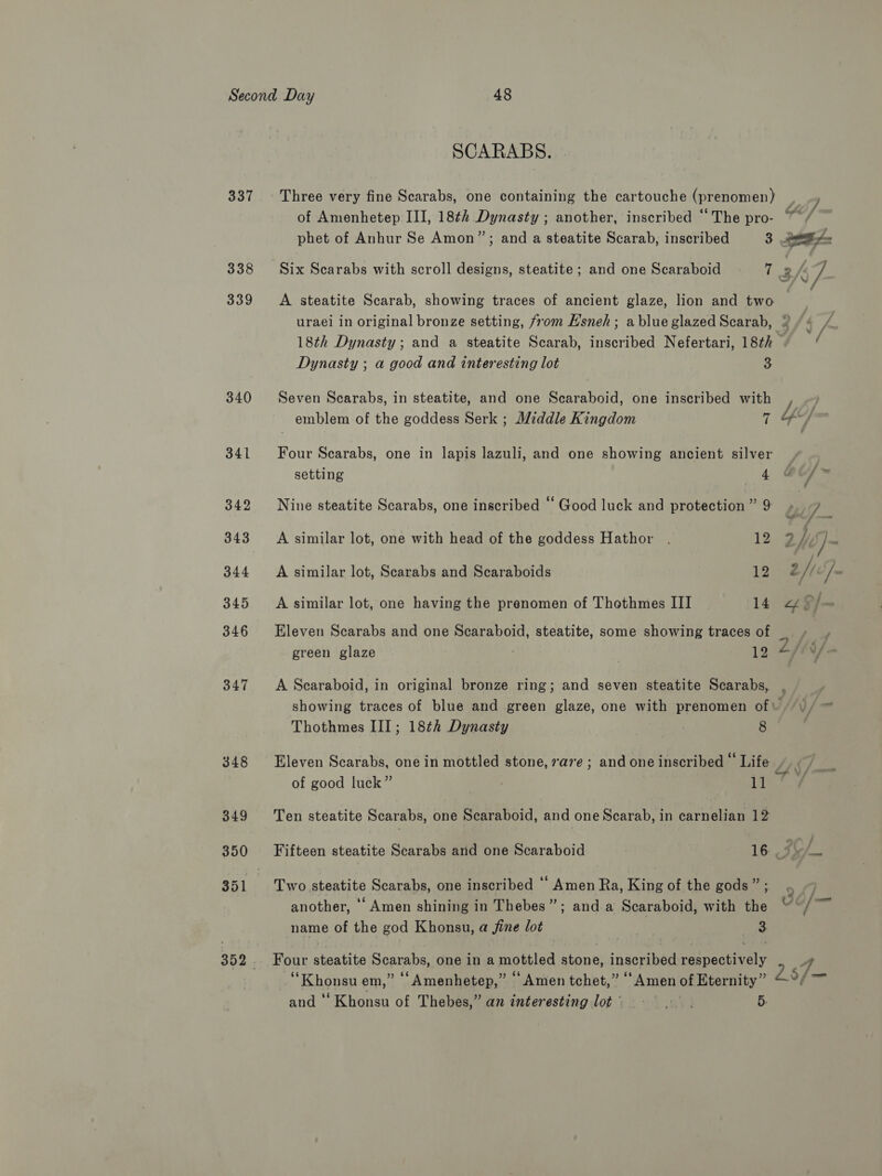 337 338 339 340 341 342 343 344 345 346 347 348 SCARABS. Three very fine Scarabs, one containing the cartouche (prenomen) , ) of Amenhetep III, 18¢2 Dynasty ; another, inscribed “The pro- ~ / phet of Anhur Se Amon”; and a steatite Scarab, inscribed 3 OE Six Scarabs with scroll designs, steatite ; and one Scaraboid i A7. A steatite Scarab, showing traces of ancient glaze, lion and two uraei in original bronze setting, from E’sneh; ablue glazed Scarab, » f, /- 18th Dynasty; and a steatite Scarab, inscribed Nefertari, 18th Dynasty ; a good and interesting lot 3 Seven Scarabs, in steatite, and one Scaraboid, one inscribed with emblem of the goddess Serk ; Middle Kingdom ‘g Y“y Four Scarabs, one in lapis lazuli, and one showing ancient silver setting 4 Nine steatite Scarabs, one inscribed “ Good luck and protection ” 9 t | 7 A similar lot, one with head of the goddess Hathor . 122 jy, ] J A similar lot, Scarabs and Scaraboids 18 2// /~ A similar lot, one having the prenomen of Thothmes III 14 “ $/ “ Eleven Scarabs and one Scaraboid, steatite, some showing traces of te green glaze ! - 19 Sffifa A Scaraboid, in original bronze ring; and seven steatite Scarabs, , showing traces of blue and green glaze, one with prenomen of\ | \)/ Thothmes III; 18¢h Dynasty 8 Eleven Scarabs, one in mottled stone, 7a7e ; and one inscribed — Life K y gh: of good luck” ib bok pee Ten steatite Scarabs, one Scaraboid, and one Scarab, in carnelian 12 Fifteen steatite Scarabs and one Scaraboid 16 J _ Two steatite Scarabs, one inscribed ‘‘ Amen Ra, King of the gods” ; : another, ‘Amen shining in Thebes”; and a Scaraboid, with the “~/~ name of the god Khonsu, a fine lot 3. Four steatite Scarabs, one in a mottled stone, inscribed respectively A “ Khonsu em,” ‘“Amenhetep,” “Amen tchet,” “Amen of Eternity” a ia and ‘‘Khonsu of Thebes,” an interesting lot = 9. . 5: