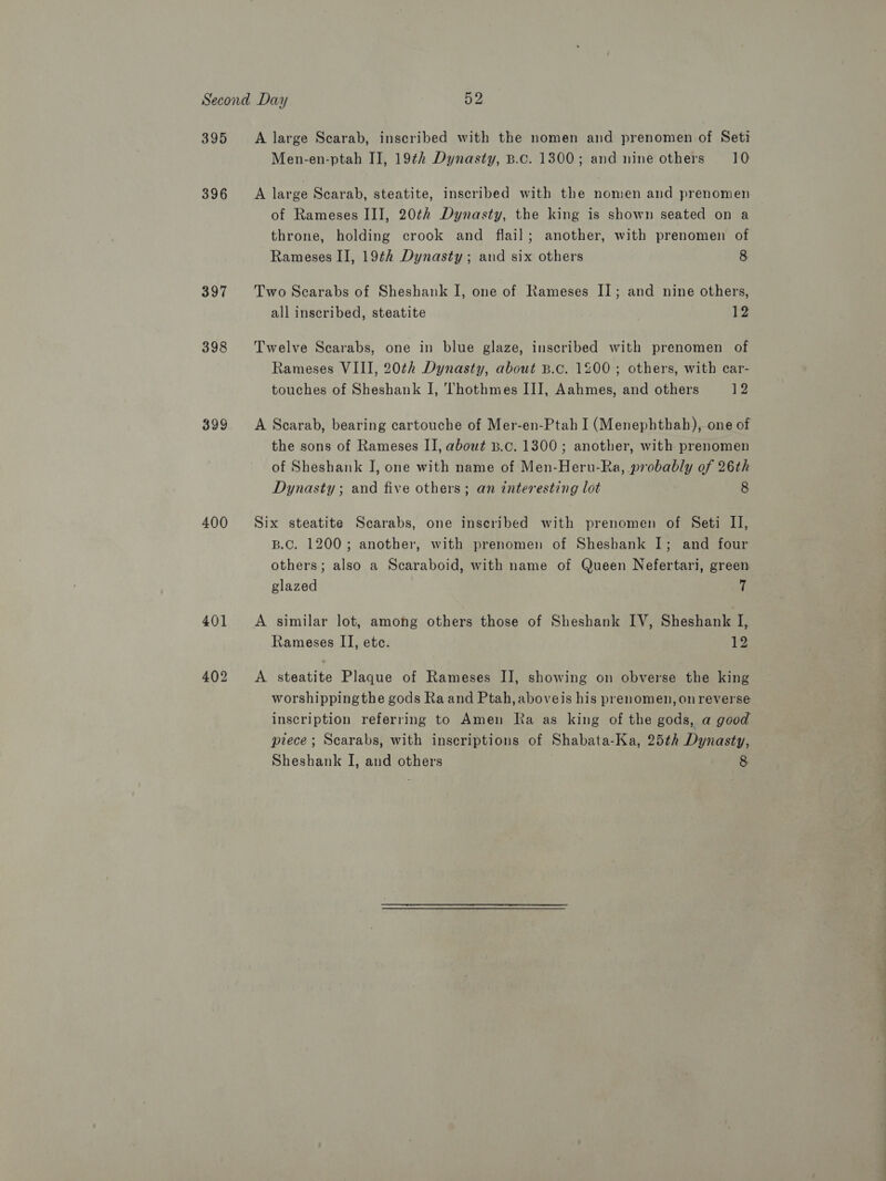 395 396 397 398 399 400 A large Scarab, inscribed with the nomen and prenomen of Seti Men-en-ptah II, 19th Dynasty, B.c. 1300; and nine others 10 A large Scarab, steatite, inscribed with the nomen and prenomen of Rameses III, 20th Dynasty, the king is shown seated on a throne, holding crook and flail; another, with prenomen of Rameses II, 19¢h Dynasty; and six others 8 Two Scarabs of Sheshank I, one of Rameses I]; and nine others, all inscribed, steatite 1% Twelve Scarabs, one in blue glaze, inscribed with prenomen of Rameses VIII, 20¢h Dynasty, about B.c. 1200; others, with car- touches of Sheshank I, 'Thothmes III, Aahmes, and others 12 A Scarab, bearing cartouche of Mer-en-Ptah I (Menephthah), one of the sons of Rameses II, about B.c. 1300; another, with prenomen of Sheshank J, one with name of Men-Heru-Ra, probably of 26th Dynasty ; and five others; an interesting lot 8 Six steatite Scarabs, one inseribed with prenomen of Seti II, B.C. 1200; another, with prenomen of Sheshank I; and four others; also a Scaraboid, with name of Queen Nefertari, green glazed 7 A similar lot, among others those of Sheshank IV, Sheshank I, Rameses II, etc. 12 A steatite Plaque of Rameses IJ, showing on obverse the king worshipping the gods Ra and Ptah, aboveis his prenomen, on reverse inscription referring to Amen Ra as king of the gods, a good piece; Scarabs, with inscriptions of Shabata-Ka, 25th Dynasty, Sheshank I, and others 8.