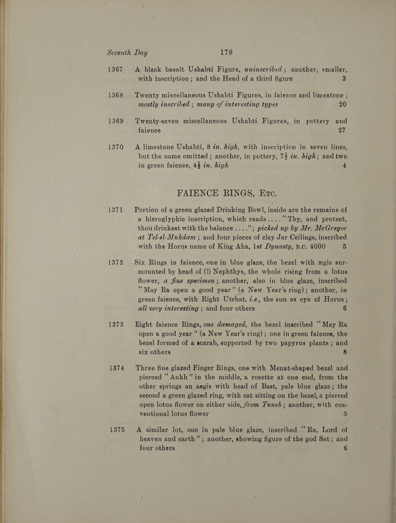   1367 1368 1369 1370 — oo ~I p_i 1372 1373 1374 1375 A black basalt Ushabti Figure, wninscribed ; another, smaller, with inscription ; and the Head of a third figure 3 Twenty miscellaneous Ushabti Figures, in faience and limestone ; mostly inscribed ; many of interesting types 20 Twenty-seven miscellaneous Ushabti Figures, in pottery and faience 27 A limestone Ushabti, 8 7m. high, with inscription in seven lines, but the name omitted ; another, in pottery, 74 in. high; and two in green faience, 44 in. high 4 FAIENCE RINGS, Erte. Portion of a green glazed Drinking Bow], inside are the remains of a hieroglyphic inscription, which reads....‘‘ Thy, and protect, thou drinkest with the balance....”; picked up by Mr. McGregor at Tel-el-Mukdam ; and four pieces of clay Jar Ceilings, inscribed with the Horus name of King Aha, 1s¢ Dynasty, B.c. 4000 5 Six Rings in faience, one in blue glaze, the bezel with egis sur- mounted by head of (?) Nephthys, the whole rising from a lotus flower, @ jine specimen; another, also in blue glaze, inscribed “May Ra open a good year” (a New Year’s ring); another, in green faience, with Right Utchat, 7z.e., the sun as eye of Horus; all very interesting ; and four others 6 Eight faience Rings, one damaged, the bezel inscribed “May Ra open a good year” (a New Year’s ring); one in green faience, the bezel formed of a scarab, supported by two papyrus plants; and six others 8 Three fine glazed Finger Rings, one with Menat-shaped bezel and pierced “Ankh” in the middle, a rosette at one end, from the other springs an aegis with head of Bast, pale blue glaze; the second a green glazed ring, with cat sitting on the bezel, a pierced open lotus flower on either side, from Tuneh; another, with con- ventional lotus flower 3 A similar lot, one in pale blue glaze, inscribed ‘Ra, Lord of heaven and earth” ; another, showing figure of the god Set; and