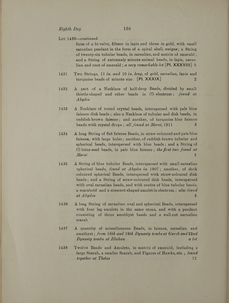 1432 1434 1435 1436 1437 1438 form of a bi-valve, fifteen in lapis and three in gold, with small carnelian pendant in the form of a spiral shell, wneque; a String of twenty-six tubular beads, in carnelian, and matrix of emerald ; and a String of extremely minute animal beads, in lapis, carne- lian and root of emerald ; a very remarkable lot [Pl. XXXVIII] 5 turquoise beads of minute size [PI. XXXIX] 4 A part of a Necklace of half-drop Beads, divided by small thistle-shaped and other beads in (?) electrum; ound at Abydos A Necklace of round crystal beads, interspersed with pale blue faience disk beads ; also a Necklace of tubular and disk beads, in reddish-brown faience; and another, of turquoise blue faience beads with erystal drops ; all found at Meroé, 1911 3 A long String of flat faience Beads, in straw-coloured and pale blue faience, with large holes; another, of reddish-brown tubular and spherical beads, interspersed with blue beads; and a String of (2) lotus-seed beads, in pale blue faience ; the first two found at Meroé 3 A String of blue tubular Beads, interspersed with small carnelian spherical beads, found at Abydos in 1907; another, of dark coloured spherical Beads, interspersed with straw-coloured disk beads; and a String of straw-coloured disk beads, interspersed with oval carnelian beads, and with centre of blue tubular beads, a scaraboid and a crescent-shaped amuletin electrum ; also found at Abydos 3 A long String of carnelian oval and spherical Beads, interspersed with four leg amulets in the same stone, and with a pendant consisting of three amethyst beads and a well-cut carnelian scarab A quantity of miscellaneous Beads, in faience, carnelian and amethyst; from 18th and 19th Dynasty tombs at Gurob and 22nd Dynasty tombs at Illahun a lot Twelve Beads and Amulets, in matrix of emerald, including a large Scarab, a smaller Scarab, and Figures of Hawks, ete. ; found together at Thebes 12