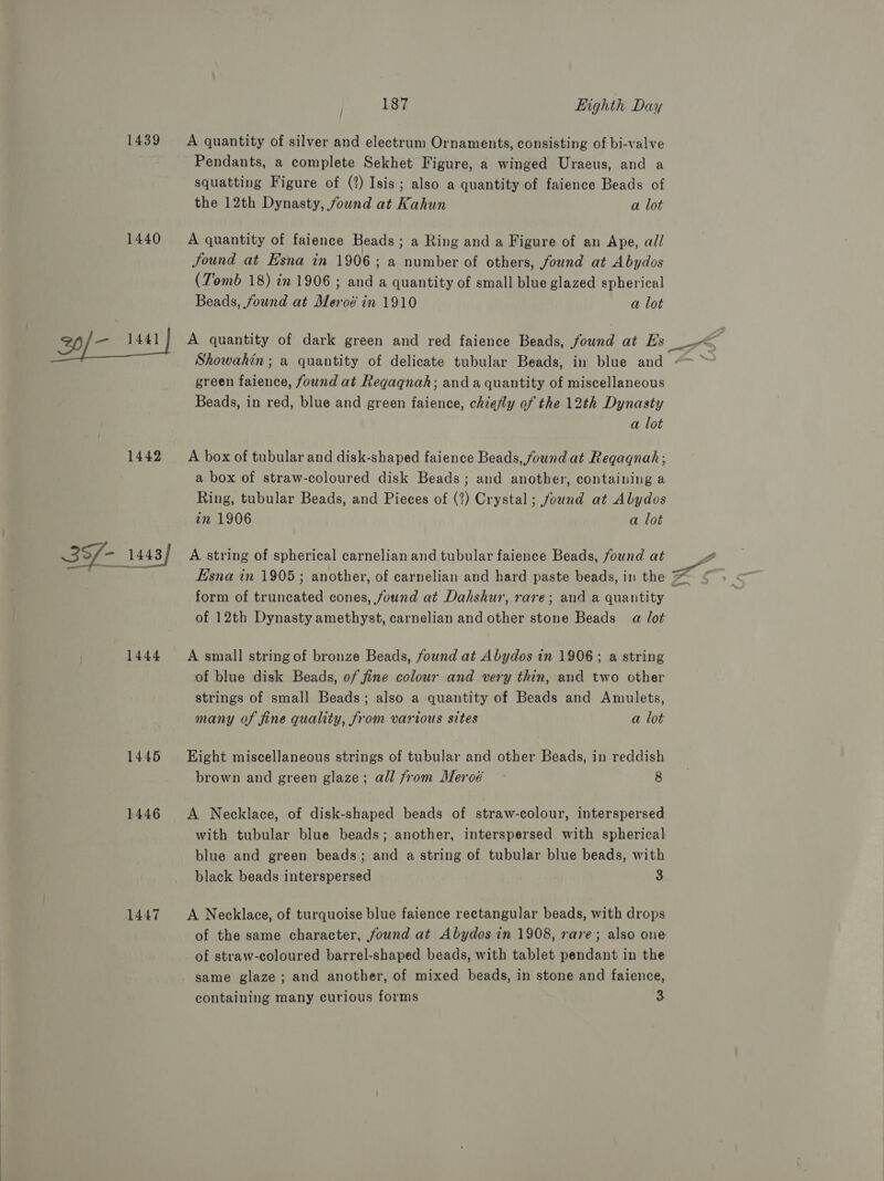  1439 &lt;A quantity of silver and electrum Ornaments, consisting of bi-valve Pendants, a complete Sekhet Figure, a winged Uraeus, and a squatting Figure of (?) Isis; also a quantity of faience Beads of the 12th Dynasty, found at Kahun a lot 1440 A quantity of faience Beads ; a Ring and a Figure of an Ape, all Jound at Esna in 1906; a number of others, found at Abydos (Tomb 18) in 1906 ; and a quantity of small blue glazed spherical Beads, found at Meroé in 1910 a lot 20/- 1441} A quantity of dark green and red faience Beads, found at LD ars Showahin; a quantity of delicate tubular Beads, in blue and green faience, found at Regaqnah; anda quantity of miscellaneous Beads, in red, blue and green faience, chiefly of the 12th Dynasty a lot 1442 A boxof tubular and disk-shaped faience Beads, found at Reqaqnah; a box of straw-coloured disk Beads; and another, containing a Ring, tubular Beads, and Pieces of (2) Crystal; found at Abydos in 1906 a lot 39/- 1443/ A string of spherical carnelian and tubular faience Beads, found at - as Hsna in 1905; another, of carnelian and hard paste beads, in the ZZ form of truncated cones, found at Dahshur, rare; and a quantity of 12th Dynasty amethyst, carnelian and other stone Beads a Jot 1444 A small string of bronze Beads, found at Abydos in 1906; a string of blue disk Beads, of fine colour and very thin, and two other strings of small Beads; also a quantity of Beads and Amulets, many of fine quality, from various sites a lot 1445 Hight miscellaneous strings of tubular and other Beads, in reddish brown and green glaze; all from Meroé 8 1446 &lt;A Necklace, of disk-shaped beads of straw-colour, interspersed with tubular blue beads; another, interspersed with spherical blue and green beads; and a string of tubular blue beads, with black beads interspersed 3 1447 A Necklace, of turquoise blue faience rectangular beads, with drops of the same character, found at Abydos in 1908, rare; also one of straw-coloured barrel-shaped beads, with tablet pendant in the same glaze; and another, of mixed beads, in stone and faience, containing many curious forms %