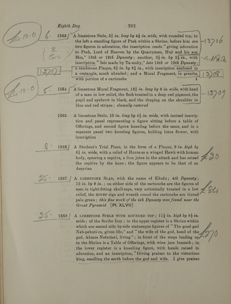   @ } » Eighth Day 202   1563 / “A liméstone Stele, 52 in. long by 44 in. wide, with rounded top, to wit: the left a standing figure of Ptah within a Shrine, before him are two figures in adoration, the inscription reads “giving adoration to Ptah, Lord of Heaven by the Quarryman, Huy and_his son Mes,” 18th or 19th Dynasty; another, 347in. by 24 7n., with | A MY, (,, inscription ‘‘ Isis made by Ta-mahy,” late 18th or 19th Dynasty ; if ra sandstone Plaque, 64 in. oy 84 in., with inscription enclosed in  ~ with portion of a partotithe:   1564 [A limestone Mural Fragment, 134 in. long by 8 in. wide, with head Ruhen: of a man in low relief, the flesh treated in a deep red pigment, the pupil and eyebrow in black, and the draping on the shoulder in blue and red stripes ; clumsily restored 1565 A limestone Stele, 10 in. long by 44 in. wide, with incised inscrip- tion and. panel representing a figure sitting before a table of Offerings, and second figure kneeling before the same, and in a separate panel two kneeling figures, holding lotus flower, with inscription 1566 | A Student’s Trial Piece, in the form of a Plaque, 9 in. high by 64 in. wide, with a relief of Horusas a winged Hawk with human body, spearing a captive, a lion joins in the attack and has seized — -o) O the captive by the knee; the figure appears to be that of an Assyrian 1567 / A LIMESTONE SLAB, with the name of Khufu; 4th Dynasty; 12 in. by 9 in. ; on either side of the cartouche are the figures of men in tight-fitting skull-caps, very artistically treated in a low —&amp; Ly relief, the HOTEP sign and wreath round the cartouche are tinted pale green ; this fine work of the 4th Dynasty was found near the Great Pyramid [Pl. XLVI] 1568 / A LIMESTONE STELE WITH ROUNDED TOP; 114 ?2n. high by 84 in. ~. wide; of the Scribe Irey ; in the upper register is a Shrine within which are seated side by side statuesque figures of ‘The good god Neb-pehuti-ra, given life,” and “the wife of the god, hand of the 270 god, Ahmes Nefertari, living” ; in front of the steps leading up/™ / to the Shrine is a Table of Offerings, with wine jars beneath; in the lower register is a kneeling figure, with hands raised in adoration, and an inscription, “Giving praises to the victorious king, smelling the earth before the god and wife. I give praises