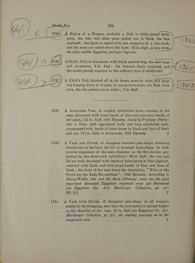   1728\ A Figure of a Woman, probably a Doll, in white glazed terra- << cotta, the hair and other parts picked out in black, the face “T1332 i: unglazed ; the figure is naked with the exception of a loin-cloth, : be x and the arms are raised above the head ; 43 in. high ; arare form, ™ the glaze unlike Egyptian, perhaps Cypriote re f Y Cyn Gar aor bes 730) A Child’s Doll, in limestone, with black painted wig, the earsdnrgeml if en 4 ee aa irnd prominent, 87in. high; the features finely executed, and / 132g U/ the model greatly superior to the ordinary type of child’s doll va “ee ee fal , A Child’s Doll, finished off at the knees, arms to sides and large (pmnnaan 7m : Blows o<_/ wig hanging down to breasts, in coarse terra-cotta, the fon tins | | SYL/2 pink, the wig picked out in white; 77in. high i — 1732 <A terra-cotta Vase, of roughly cylindrical form, rounded at the base, decorated with broad bands of blue and narrower bands of red paint, 153 %n. high, 18th Dynasty, found by Professor Petrie ; also a Vase, with egg-shaped body and long cylindrical neck, ornamented with bands of lotus leaves in black and lines of black and red, 1657n. high, in terra-cotta, 18th Dynasty 7 1733. A VASE AND Cover, of elongated inverted pear-shape, widening funnel-wise at the base, the lid of inverted lotus-shape, its wide circular expansion of the same diameter as the flat circular pro- jecting lip, the short neck cylindrical ; 3672. high; the vase and lid are both decorated with bands of lotus leaves in blue pigment, outlined with black, and with broad bands of blue and lines of black ; the front of the vase bears the inscription, Wine of the North for the Lady Em-netchem”; 18th Dynasty; according to Henry Wallis, this and the three following vases are the most important decorated Egyptian unglazed vases yet discovered (see Egyptian Oer. Art, MacGregor Collection, pl. xv) (Pl. LI] | 2 1734. A VASE wiTH CovER, of elongated pear-shape, in all respects similar to the foregoing, save that the inscription is carried higher on the shoulder of the vase, 35 in. high (see Egyptian Cer. Art, MacGregor Collection, pl. xv), the reading precisely as in the companion vase bf ye | | 2 