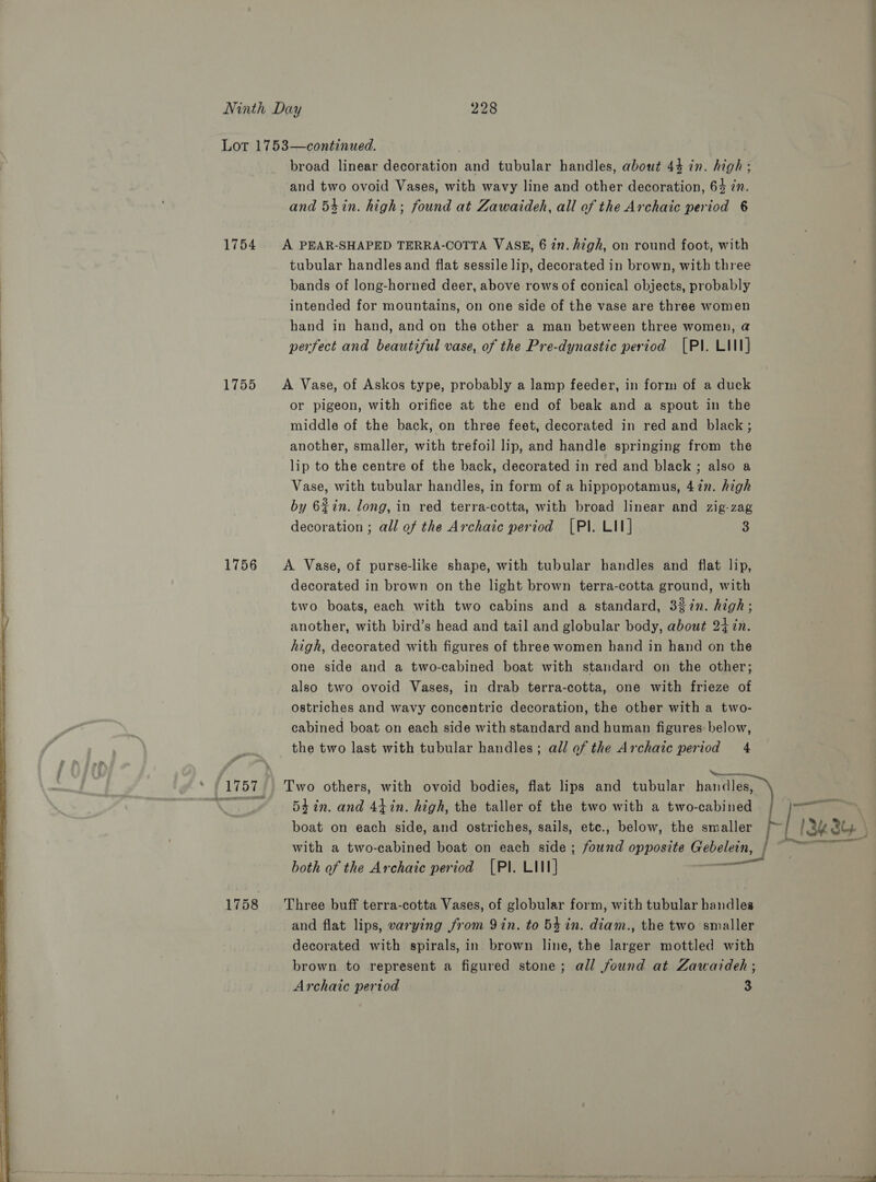 Lot 1753—continued. broad linear decoration and tubular handles, about 44 in. high; and two ovoid Vases, with wavy line and other decoration, 64 zn. and 5kin. high; found at Zawaideh, all of the Archaic period 6 1754 A PEAR-SHAPED TERRA-COTTA VASE, 6 in. high, on round foot, with tubular handles and flat sessile lip, decorated in brown, with three ; : bands of long-horned deer, above rows of conical objects, probably intended for mountains, on one side of the vase are three women hand in hand, and on the other a man between three women, @ perfect and beautiful vase, of the Pre-dynastic period [PI. LIII]} 1755 A Vase, of Askos type, probably a lamp feeder, in form of a duck or pigeon, with orifice at the end of beak and a spout in the | middle of the back, on three feet, decorated in red and black; another, smaller, with trefoil lip, and handle springing from the lip to the centre of the back, decorated in red and black ; also a Vase, with tubular handles, in form of a hippopotamus, 427. high by 62in. long, in red terra-cotta, with broad linear and zig-zag decoration ; all of the Archaic period [PI. LII] 3 1756 <A Vase, of purse-like shape, with tubular handles and flat lip, decorated in brown on the light brown terra-cotta ground, with two boats, each with two cabins and a standard, 3%in. high; another, with bird’s head and tail and globular body, about 247n. high, decorated with figures of three women hand in hand on the one side and a two-cabined boat with standard on the other; also two ovoid Vases, in drab terra-cotta, one with frieze of ostriches and wavy concentric decoration, the other with a two- cabined boat on each side with standard and human figures below, the two last with tubular handles; all of the Archaic period 4 . Naan ; 1757 Two others, with ovoid bodies, flat lips and tubular ta Navite 54 in. and 44in. high, the taller of the two with a two-cabined ra boat on each side, and ostriches, sails, ete., below, the smaller - 13y shy : with a two-cabined boat on each side; found opposite Gebelein, | ~ ~ both of the Archaic period [PI. LIII] eee 1758 Three buff terra-cotta Vases, of globular form, with tubular handles and flat lips, varying from 9in. to 54 in. diam., the two smaller decorated with spirals, in brown line, the larger mottled with brown to represent a figured stone; all found at Zauaideh; Archaic period 3  + «nna