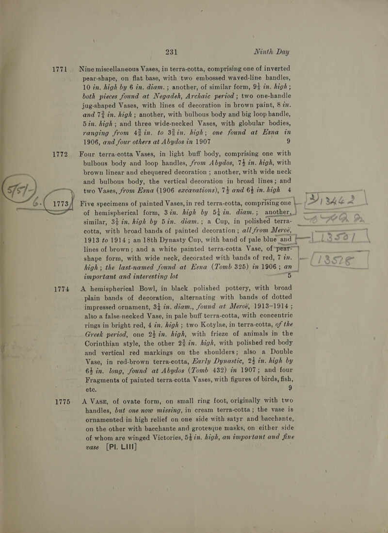  _—ae 231 Ninth Day pear-shape, on flat base, with two embossed waved-line handles, 10 in. high by 6 in. diam. ; another, of similar form, 9% in. high; both pieces found at Negadeh, Archaic period ; two one-handle jug-shaped Vases, with lines of decoration in brown paint, 8 27. and 7% in. high; another, with bulbous body and big loop handle, 5in. high; and three wide-necked Vases, with globular bodies, ranging from 4%in. to 3%in. high; one found at Esna in 1906, and four others at Abydos in 1907 9 bulbous body and loop handles, from Abydos, 74 in. high, with brown linear and chequered decoration ; another, with wide neck and bulbous body, the vertical decoration in broad lines; and two Vases, from Esna (1906 eacavations), 74 and 64 in. high 4 similar, 34 in. high by 5in. diam.; a Cup, in polished terra- cotta, with broad bands of painted decoration; all from Meroé, shape form, with wide neck, decorated with bands of red, 7 zn. important and interesting lot 5 plain bands of decoration, alternating with bands of dotted impressed ornament, 34 in. diam., found at Meroé, 1913-1914 ; also a false-necked Vase, in pale buff terra-cotta, with concentric rings in bright red, 4 in. high ; two Kotylae, in terra-cotta, of the Greek period, one 24 in. high, with frieze of animals in the Corinthian style, the other 2% in. high, with polished red body and vertical red markings on the shoulders; also a Double Vase, in red-brown terra-cotta, Karly Dynastic, 24 in. high by 64 in. long, found at Abydos (Tomb 432) in 1907; and four Fragments of painted terra-cotta Vases, with figures of birds, fish, etc. 4, handles, but one now missing, in cream terra-cotta; the vase is ornamented in high relief on one side with satyr and bacchante, on the other with bacchante and grotesque masks, on either side of whom are winged Victories, 5$in. high, an important and fine vase [PI. LIN]