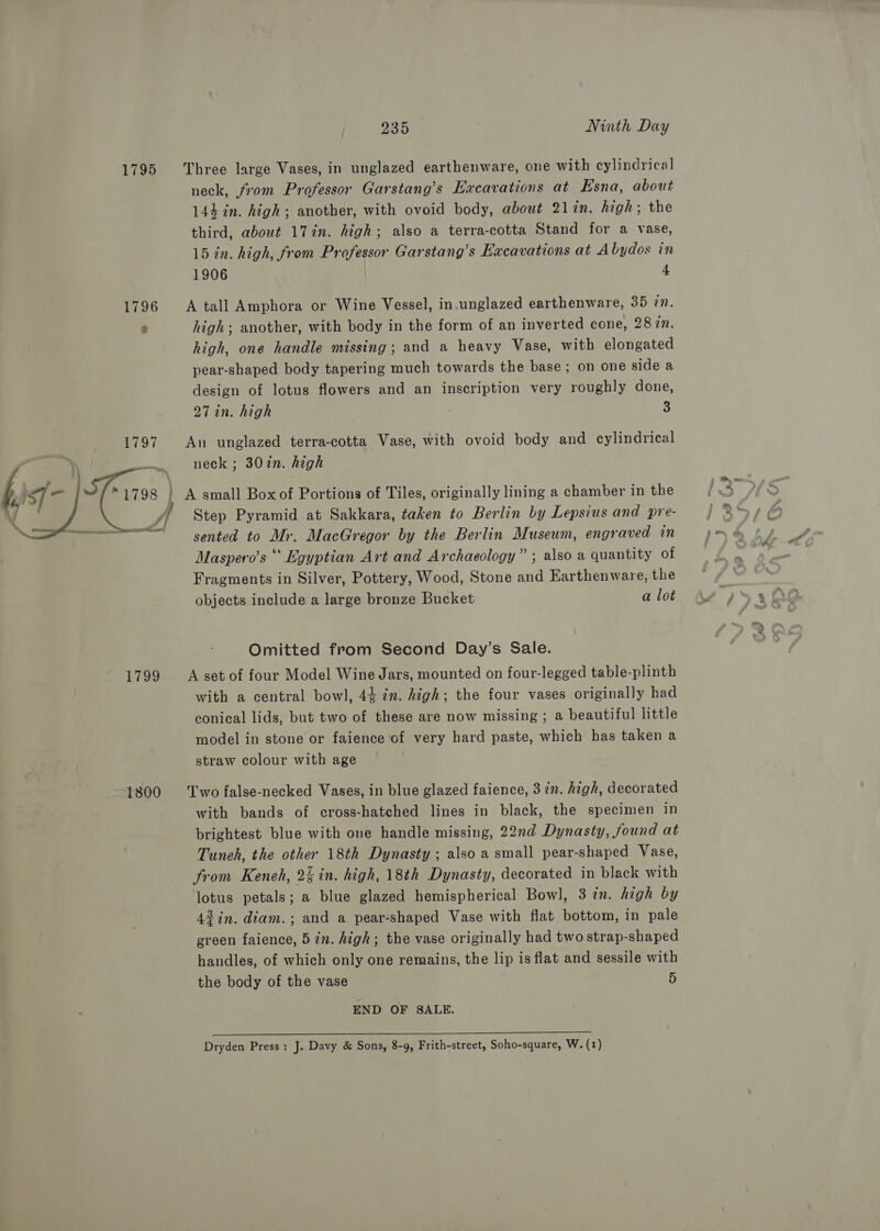 1795 Three large Vases, in unglazed earthenware, one with cylindrical neck, from Professor Garstang’s Excavations at Esna, about 144 in. high; another, with ovoid body, about 21in. high; the third, about 17in. high; also a terra-cotta Stand for a vase, 15 in. high, from Professor Garstang’s Excavations at Abydos in 1906 | 4 1796 A tall Amphora or Wine Vessel, in.unglazed earthenware, 35 in. n high; another, with body in the form of an inverted cone, 28 in. high, one handle missing; and a heavy Vase, with elongated pear-shaped body tapering much towards the base; on one side a design of lotus flowers and an inscription very roughly done, 27 in. high 3 An unglazed terra-cotta Vase, with ovoid body and cylindrical neck ; 307n. high A small Box of Portions of Tiles, originally lining a chamber in the Step Pyramid at Sakkara, taken to Berlin by Lepsius and pre- sented to Mr. MacGregor by the Berlin Museum, engraved in Maspero’s ‘‘ Egyptian Art and Archaeology” ; also a quantity of Fragments in Silver, Pottery, Wood, Stone and Earthenware, the objects include a large bronze Bucket a lot  Omitted from Second Day’s Sale. 1799 &lt;A set of four Model Wine Jars, mounted on four-legged table-plinth with a central bowl, 44 in. high; the four vases originally had conical lids, but two of these are now missing ; a beautiful little model in stone or faience of very hard paste, which has taken a straw colour with age 1800 ‘Two false-necked Vases, in blue glazed faience, 3 7n. high, decorated with bands of cross-hatched lines in black, the specimen in brightest blue with one handle missing, 22nd Dynasty, found at Tuneh, the other 18th Dynasty ; also a small pear-shaped Vase, from Keneh, 2% in. high, 18th Dynasty, decorated in black with lotus petals; a blue glazed hemispherical Bowl, 3 in. high by 42 in. diam. ; and a pear-shaped Vase with flat bottom, in pale green faience, 5 in. high; the vase originally had two strap-shaped handles, of which only one remains, the lip is flat and sessile with the body of the vase 5 END OF SALE.  Dryden Press: J. Davy &amp; Sons, 8-9, Frith-street, Soho-square, W. (1)