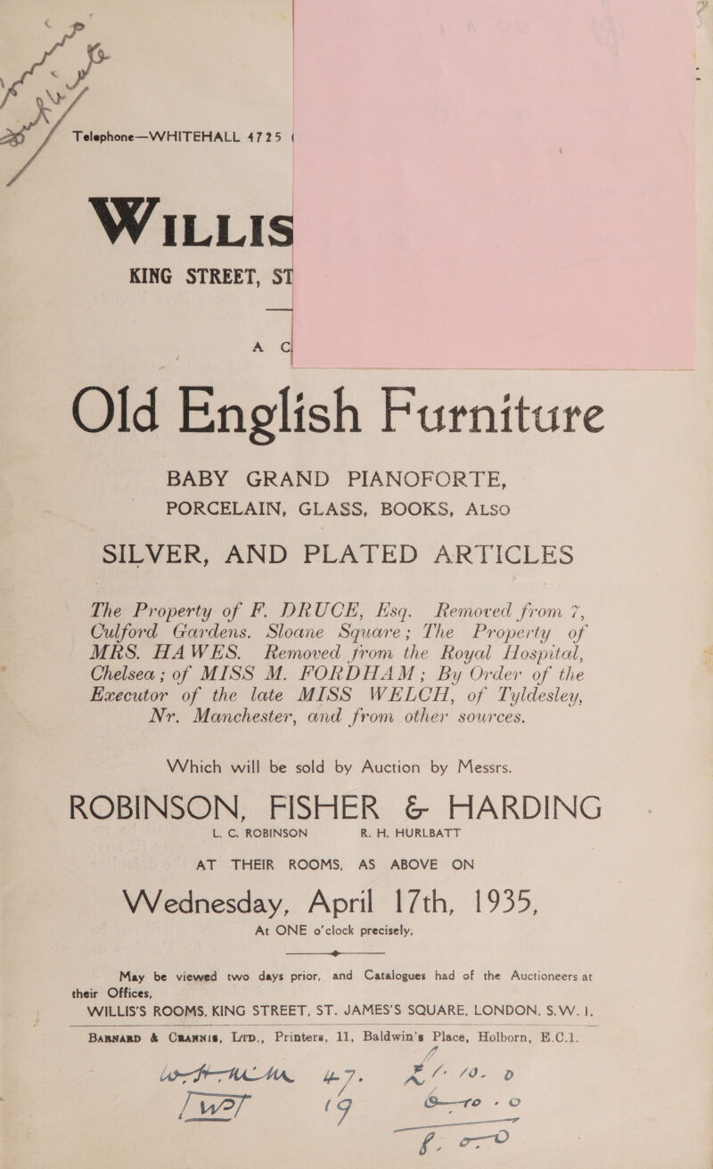  x G Old English Furniture BABY GRAND PIANOFORTE, PORCELAIN, GLASS, BOOKS, ALSo meveR, AND PLATED ARTICLES Ne Property of FPF. DRUCE, Esq. Removed from 7, Culford Gardens. Sloane Square; The Property of MRS. HAWES. Removed from the Royal Hospital, Chelsea ; of MISS M. FORDHAM; By Order of the Executor of the late MISS WELCH, of Tyldesley, Nr. Manchester, and from other sources. Which will be sold by Auction by Messrs. ROBINSON, FISHER &amp; HARDING L. C. ROBINSON R. H. HURLBATT AT THEIR ROOMS, AS ABOVE ON Wreednesday, April 17th, 1935, At ONE o'clock precisely. ——— May be viewed two days prior, and Catalogues had of the Auctioneers at their Offices, WILLIS’S ROOMS, KING STREET, ST. JAMES’S SQUARE, LONDON, S.W. I  Barnagp &amp; Crannis, Lrp., Pr aienk. 11, Baldwin's Place, ‘Palkarn E. C1.