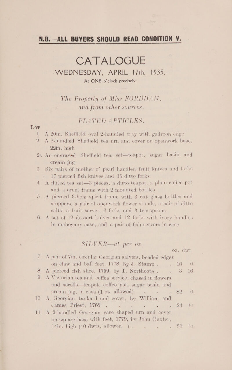 CATALOGUE WEDNESDAY, APRIL 1{7th, 1935, At ONE o'clock precisely.  The Property of Miss FORDHAM, and from other sources.  PLATED ARTICLES. Lot 22in. high 24 An engraved Sheffield tea set—teapot, sugar basin cream jug 9) 17 pierced fish knives and 15 ditto forks and a cruet frame with 2 mounted bottles salts, a fruit server, 6 forks and 8 tea; spoons in mahogany case, and a pair of fish servers in case STLVER—at per oz. OZ. 7 A pair of Tin. circular Georgian salvers, beaded edges on claw and ball feet, 1778, by J. Stamp . 2-168 8 <A pierced fish slice, 1759, by T. Northcote . 2 SO 9 <A Vietorian tea and coffee service, chased in flowers and scrolls—teapot, coffee pot, sugar basin and cream jug, in case (1 0z. allowed) 82 10 A Georgian tankard and cover, by William aa James Priest, 1765 . : é ‘ oe Oe 11 A 2-handled Georgian vase cee urn and cover on square base with feet, 1779, by John ‘Baxter, 14in. high (10 dwts, allowed). . . 480 0) 16