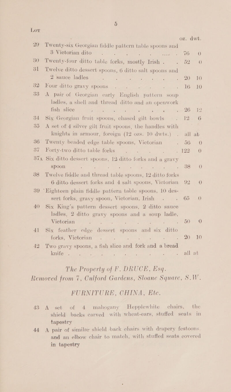 oz. dwt. 29 ‘Twenty-six Georgian fiddle pattern table spoons and 3 Victorian dito eae TO 30 ‘Twenty-four ditto table forks, mostly Irish . oe 0) 31 ‘Twelve ditto dessert spoons, 6 ditto salt spoons and 2 sauce ladles 20 10 _ 32 Four ditto gravy spoons 16,10 83 A pair of Georgian early English pattern soup ladles, a shell and thread ditto and an openwork fish shee Se epee’ Sopa fos . : ‘ 20 12 d4 Six Georgian fruit spoons, chased gilt bowls L2G 380 A set of 4 silver gilt fruit spoons, the handles with knights in armour, foreign (12 ozs. 10 dwts.) all at 386 Twenty beaded edge table spoons, Victorian 56 (OO 87 Forty-two ditto table forks 122) 0 37a Six ditto dessert spoons, 12 ditto forks and a gravy spoon : ; ao 90 38 Twelve fiddle and thread table spoons, 12 ditto forks 6 ditto dessert forks and 4 salt spoons, Victorian 92 0 39 ‘Highteen plain fiddle pattern table spoons, 10: des- sert forks, gravy spoon, Victorian, Irish 65° 5.0 40 Six King’s pattern dessert spoons, 2 ditto sauce ladles, 2 ditto gravy spoons and a soup ladle, Victorian 8 ea 41 Six feather edge dessert spoons and six ditto forks, Victorian . ‘ 20 10 42 Two gravy spoons, a fish slice and fork and a bread knife all at The Property of F. DRUCEH, Esq. removed from 7, Culford Gardens, Sloane Square, SW. PURNITORE, GHIMA - Htc. 43 A set of 4 mahogany Hepplewhite chairs, the tapestry in tapestry eovered