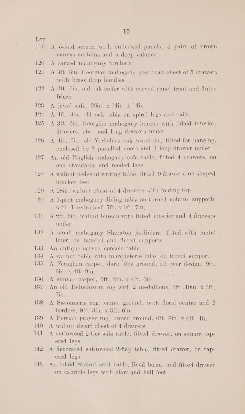 TO A 5-fold sereen with embossed panels, 4 pairs of brown canvas curtains and a deep valance A carved mahogany torchere A 3ft. 8in. Georgian mahogany bow front chest of 5 drawers with brass drop handles A 3ft. 6in. old oak coffer with carved panel front and fluted frieze A jewel safe, 20in. x 14in. x 14in. A 4ft. 3in. old oak table on spiral legs and rails A 3ft. 6in. Georgian mahogany bureau with inlaid interior, drawers, etc., and long drawers under A 4ft. 6in. old Yorkshire oak wardrobe, fitted for hanging, enclosed by 2 panelled doors and 1 long drawer under An old English mahogany sofa table, fitted 4 drawers, on end standards and reeded legs A walnut pedestal writing table, fitted 9 drawers, on shaped bracket feet A 28in. walnut chest of 4 drawers with folding top A 2-part mahogany dining table on turned column supports with 1 extra leaf, 7it. x 3ft. Tin. A 2ft. 6in. walnut bureau with fitted interior and 4 drawers under A small mahogany Sheraton jardiniere, fitted with metal hner, on tapered and fluted supports An antique carved console table A walnut table with marqueterie inlay on tripod support A Feraghan carpet, dark blue ground, all over design, ft. 6in. x 4ft. Yin. A similar carpet, 6ft. 9in. x 4ft. Gin. An old Beluchistan rug with 2 medallions, 3ft .10in. x 3ft, 7in. | A Savonnerie rug, camel ground, with floral centre and 2 borders, 8f{t. 8in. x 38ft. 6in. A Persian prayer rug, brown ground, 6ft. 8in. x 4ft. 4in. A walnut dwarf chest of 4 drawers A satinwood 2-tier side table, fitted drawer, on square tap- ered legs A decorated satinwood 2-flap table, fitted drawer, on tap- ered legs An inlaid walnut card table, lined baize, and fitted drawer on cabriole legs with claw and ball feet