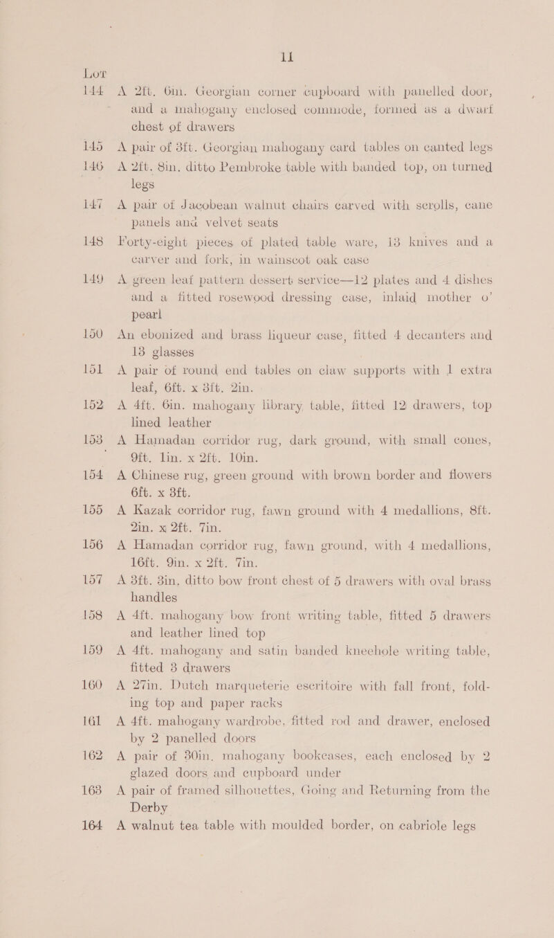 Lot 144: 145 146 147 148 149 160 il A 2ft, Gin. Georgian corner cupboard with panelled door, and a iInahoguny enclosed commode, formed as a dwanrt chest of drawers A pair of 3ft. Georgian mahogany card tables on canted legs A 2it. 8in. ditto Pembroke table with banded top, on turned legs A pair of Jacobean walnut chairs carved with scrolls, cane panels ana velvet seats Forty-eight pieces of plated table ware, 138 knives and a carver and fork, in wainscot oak case A green leaf pattern dessert: service—12 plates and 4 dishes and a fitted rosewood dressing case, inlaid mother 0’ pearl An ebonized and brass liqueur case, fitted 4 decanters and 13 glasses A pair of round end tables on claw supports with 1 extra leat, 6fb. x 3ft. Bin. A 4ft. Gin. mahogany library, table, fitted 12 drawers, top lined leather A Hamadan corridor rug, dark ground, with small cones, ot. lint x 2i. Ou, A Chinese rug, green ground with brown border and flowers 6ft. x 8ft. A Kazak corridor rug, fawn ground with 4 medallions, 8ft. 2in. x 2ft. Tin. A Hamadan corridor rug, fawn ground, with 4 medallions, 16ic. Vim. x Zit. Yan. A 8ft. 8in. ditto bow front chest of 5 drawers with oval brass handles A 4ft. mahogany bow front writing table, fitted 5 drawers and leather lined top A 4ft. mahogany and satin banded kneehole writing table, fitted 8 drawers A 2%n. Dutch marqueterie escritoire with fall front, fold- ing top and paper racks A 4ft. mahogany wardrobe, fitted rod and drawer, enclosed by 2 panelled doors A pair of 80in. mahogany bookcases, each enclosed by 2 glazed doors and cupboard under A pair of framed silhouettes, Going and Returning from the Derby A walnut tea table with moulded border, on cabriole legs