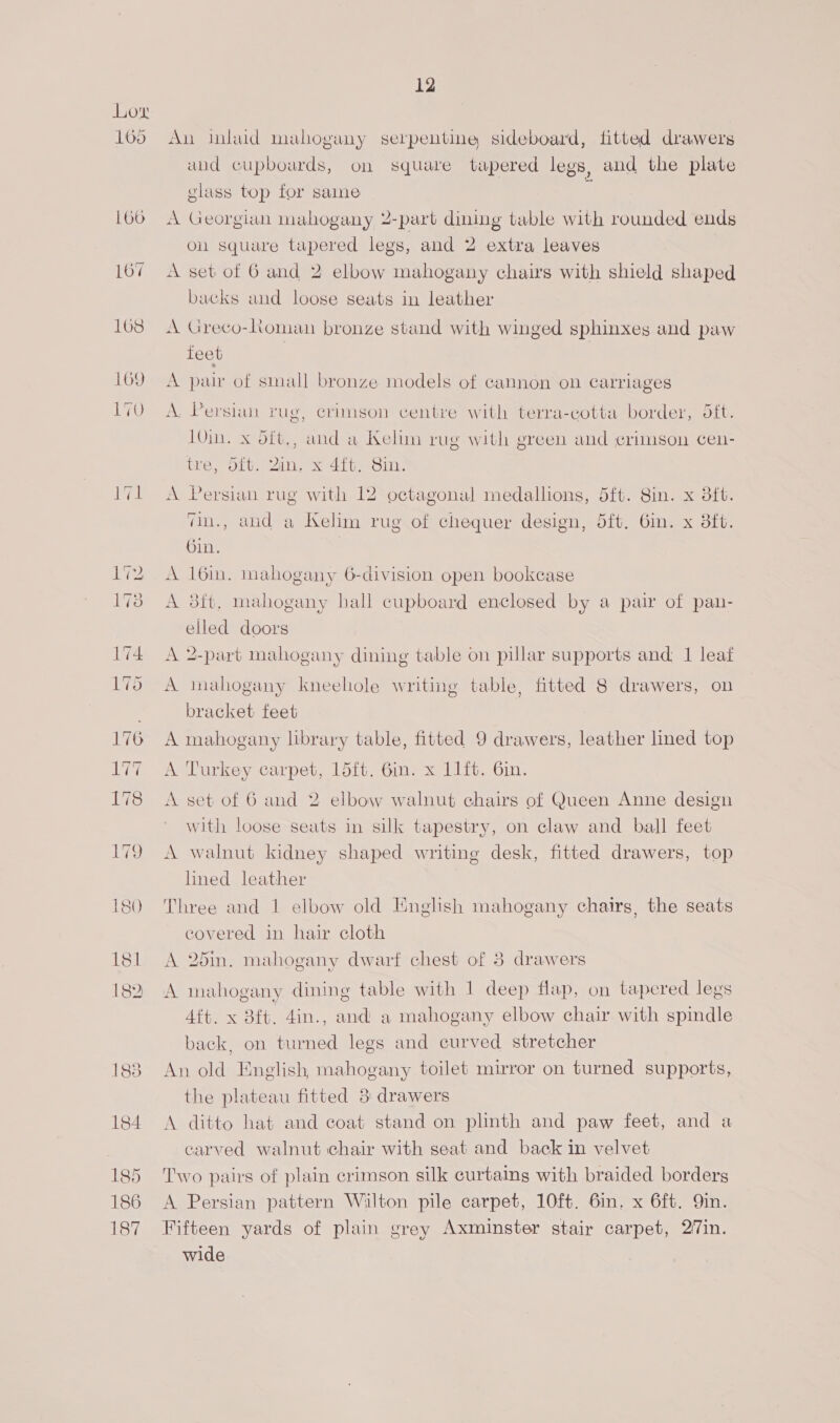 165 166 167 168 169 LTO ee 12 An inlaid mahogany serpentine sideboard, fitted drawers aud cupboards, on square tapered legs, and the plate glass top for saine A Georgian mahogany 2-part dining table with rounded ends on square tapered legs, and 2 extra leaves A set of 6 and 2 elbow mahogany chairs with shield shaped backs and loose seats in leather A Greco-Roman bronze stand with winged sphinxes and paw feet | | A pair of small bronze models of cannon on carriages A. Persian rug, crimson centre with terra-cotta border, tft. 10in. x oft., and a WKelim rug with green and crimson cen- tre, 5it. Zin. x 4ft, Sin. A Persian rug with 12 octagonal medallions, 5ft. 8in. x 8ft. “n., aud a Kelim rug of chequer design, 5ft. 6in. x ft. Gin. A 16in. mahogany 6-division open bookcase A 38ft, mahogany hall cupboard enclosed by a pair of pan- elled doors A 2-part mahogany dining table on pillar supports and: I leaf A mahogany kneehole writing table, fitted 8 drawers, on bracket feet A mahogany library table, fitted 9 drawers, leather lined top A Turkey carpet, 15ft. 6mm. x 11it. 6in. A set of 6 and 2 elbow walnut chairs of Queen Anne design with loose seats in silk tapestry, on claw and ball feet A walnut kidney shaped writing desk, fitted drawers, top lined leather Three and 1 elbow old English mahogany chairs, the seats covered in hair cloth A 25in. mahogany dwarf chest of 3 drawers A mahogany dining table with 1 deep flap, on tapered legs Aft. x Bft. 4in., and a mahogany elbow chair with spindle back, on tured legs and curved stretcher An old English mahogany toilet mirror on turned supports, the plateau fitted 3 drawers A ditto hat and coat stand on plinth and paw feet, and a carved walnut chair with seat and back in velvet Two pairs of plain crimson silk curtains with braided borders A Persian pattern Wilton pile carpet, 10ft. 6in. x 6ft. Qin. Fifteen yards of plain grey Axminster stair carpet, 27in. wide