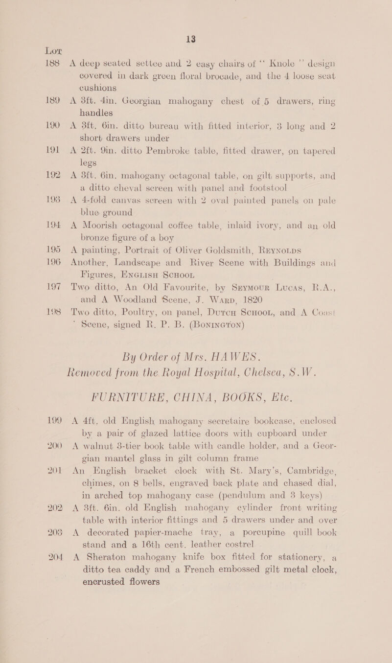 199 200 201 202) 13 A deep seated settee and 2 easy chairs of ‘‘ Knole ”’ design covered in dark green floral brocade, and the 4 loose seat cushions | A aft. 4in. Georgian mahogany chest of 5 drawers, ring handles A 3ft, 6in. ditto bureau with fitted interior, 8 long and 2 short drawers under A 2ft. 9in. ditto Pembroke table, fitted drawer, on tapered legs A 38it. 6in. mahogany octagonal table, on gilt supports, and a ditto cheval screen with panel and footstool A 4-fold canvas screen with 2 oval painted panelg on pale blue ground A Moorish octagonal coffee table, inlaid ivory, and an old bronze figure of a boy A painting, Portrait of Oliver Goldsmith, Rrynonps Another, Landscape and River Scene with Buildings and Figures, ENGLisn SCHOOL Two ditto, An Old Favourite, by Szymour Lucas, R.A., and A Woodland Scene, J. Warp, 1820 Two ditto, Poultry, on panel, Dutca ScHoon, and A Coast ' Scene, signed R, P. B. (Bonineron) By Order of Mrs. HAWES. Removed from the Royal Hospital, Chelsea, S.W. FURNITURE, CHINA, BOOKS, Ete. A 4ft. old English mahogany secretaire bookcase, enclosed by a pair of glazed lattice doors with cupboard under A walnut 8-tier book table with candle holder, and a Geor- gian mantel glass in gilt column frame An English bracket clock with St. Mary’s, Cambridge, chimes, on 8 bells, engraved back plate and chased dial, in arched top mahogany case (pendulum and 8 keys) A 38ft. 6in. old English mahogany cylinder front writing table with interior fittings and 5 drawers under and over A decorated papier-mache tray, a porcupine quill book stand and a 16th cent. leather costrel A Sheraton mahogany knife box fitted for stationery, a ditto tea caddy and a French embossed gilt metal clock, encrusted flowers