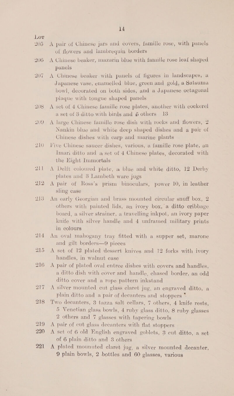 Y05 14 A pair of Chinese jars and covers, famille rose, with panels of flowers and lainbrequin borders A Chinese beaker, mazarin blue with famille rose leaf shaped panels A Chinese beaker with panels of figures in landscapes, a Japanese vase, enamelled blue, green and gold, a Satsuma bowl, decorated on both sides, and a Japanese octagonal plaque with tongue shaped panels A set of 4 Chinese famille rose plates, another with cockerel a set of 3 ditto with birds and 6 others 138 A large Chinese tamulle rose dish with rocks and flowers, 2 Nankin blue and white deep shaped dishes and a pair ol Chinese dishes with carp and marine plants tive Chinese saucer dishes, various, a famille rose plate, an Tinari ditto and a set of 4 Chinese plates, decorated with the Eight Immortals A Delft coloured plate, a blue and white ditto, 12 Derby plates and 3 Lambeth ware jugs A pair of Ross’s prism binoculars, power 10, in leather sling case An early Georgian and brass mounted circular snuff box, 2 others with painted lids, an ivory box, a ditto cribbage board, a silver strainer, a travelling inkpot, an ivory paper knife with silver handle and 4 unframed military prints in colours An oval mahogany tray fitted with a supper set, marone and gilt borders—9 pieces A set of 12 plated dessert knives and 12 forks with ivory handles, in walnut case A pair of plated oval entree dishes with covers and handles, a ditto dish with cover and handle, chased border, an odd ditto cover and a rope pattern inkstand A silver mounted cut glass claret jug, an engraved ditto, a plain ditto and a pair of decanters and stoppers * Two decanters, 8 tazza salt cellars, 7 others, 4 knife rests, Venetian glass bowls, 4 ruby glass ditto, 8 ruby glasses others and 7 glasses with tapering bowls A pair of cut glass decanters with flat stoppers A set of 6 old English engraved goblets, 3 cut ditto, a set of 6 plain ditto and 8 others A plated mounuted claret jug, a silver mounted decanter, 9 plain bowls, 2 bottles and 60 glasses, various 5 2